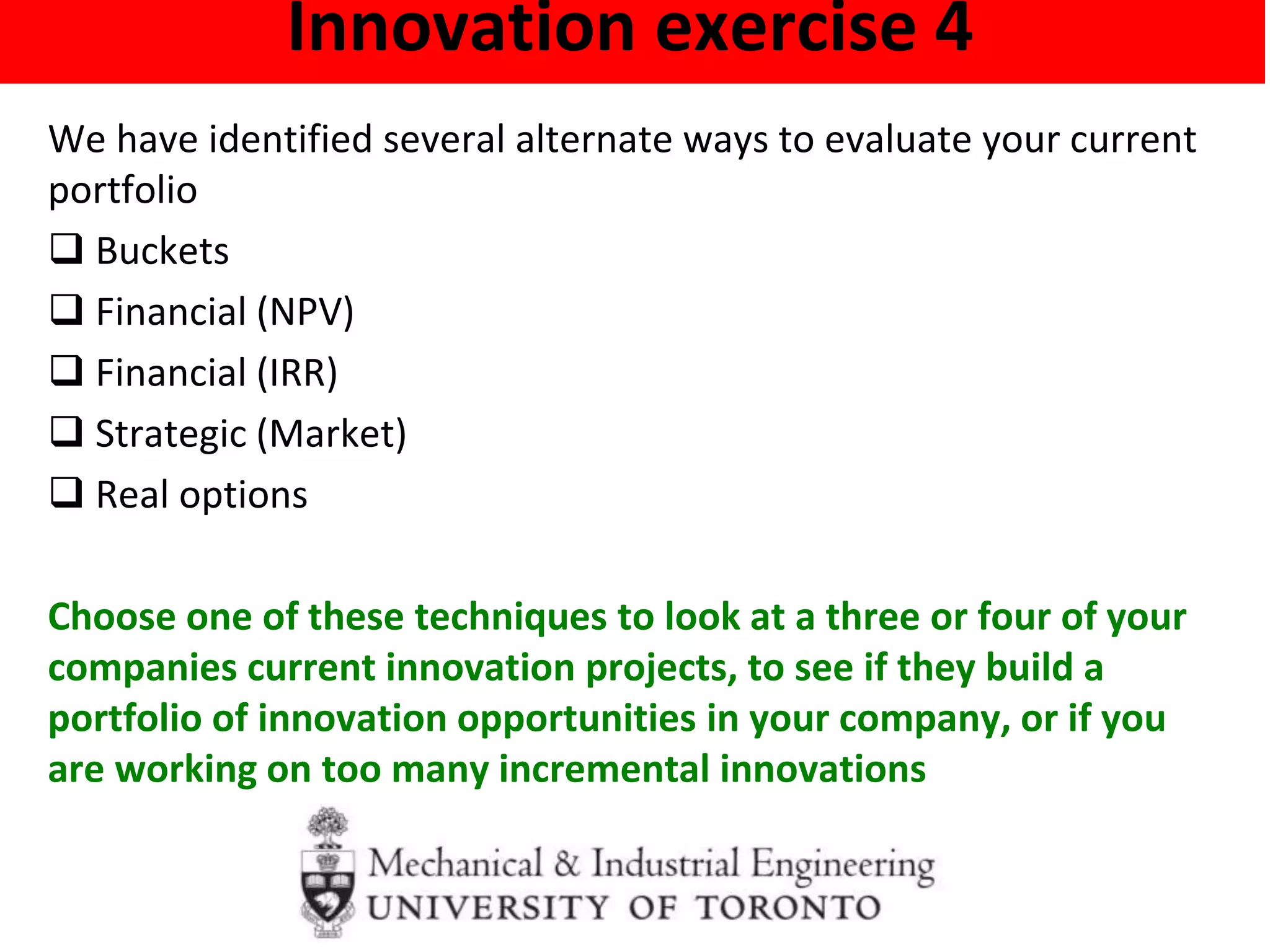 Innovation exercise 4
We have identified several alternate ways to evaluate your current
portfolio
 Buckets
 Financial (NPV)
 Financial (IRR)
 Strategic (Market)
 Real options
Choose one of these techniques to look at a three or four of your
companies current innovation projects, to see if they build a
portfolio of innovation opportunities in your company, or if you
are working on too many incremental innovations
 