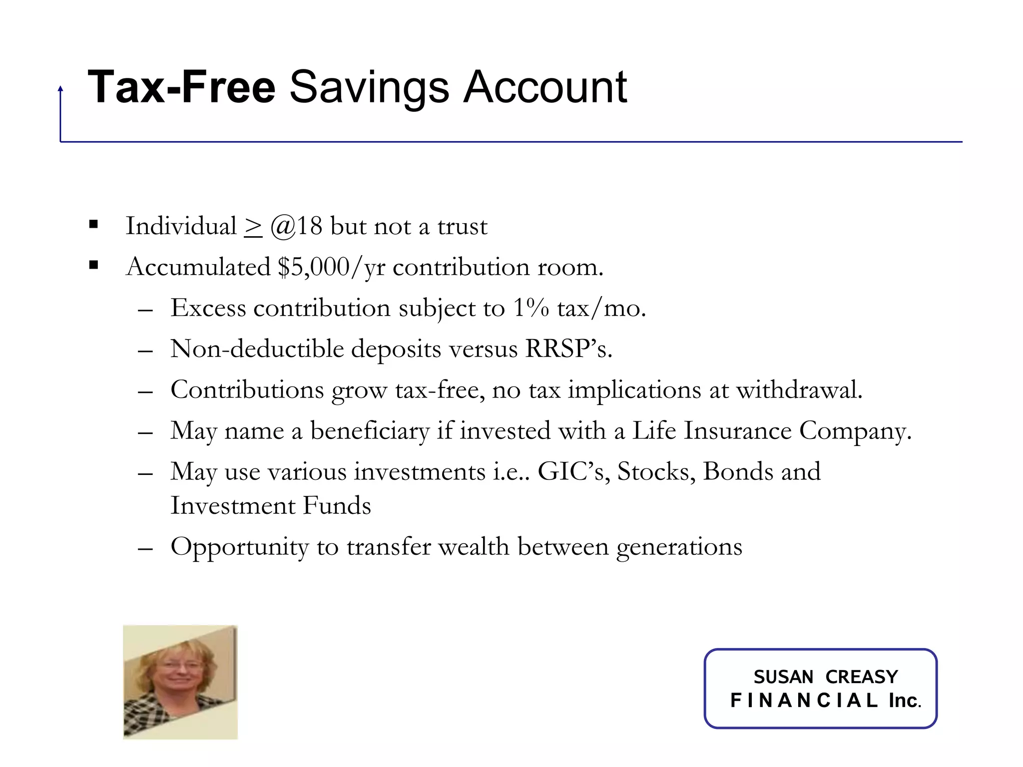 Tax-Free Savings AccountIndividual > @18 but not a trustAccumulated $5,000/yr contribution room.Excess contribution subject to 1% tax/mo.Non-deductible deposits versus RRSP’s.Contributions grow tax-free, no tax implications at withdrawal.May name a beneficiary if invested with a Life Insurance Company.May use various investments i.e.. GIC’s, Stocks, Bonds and Investment FundsOpportunity to transfer wealth between generations