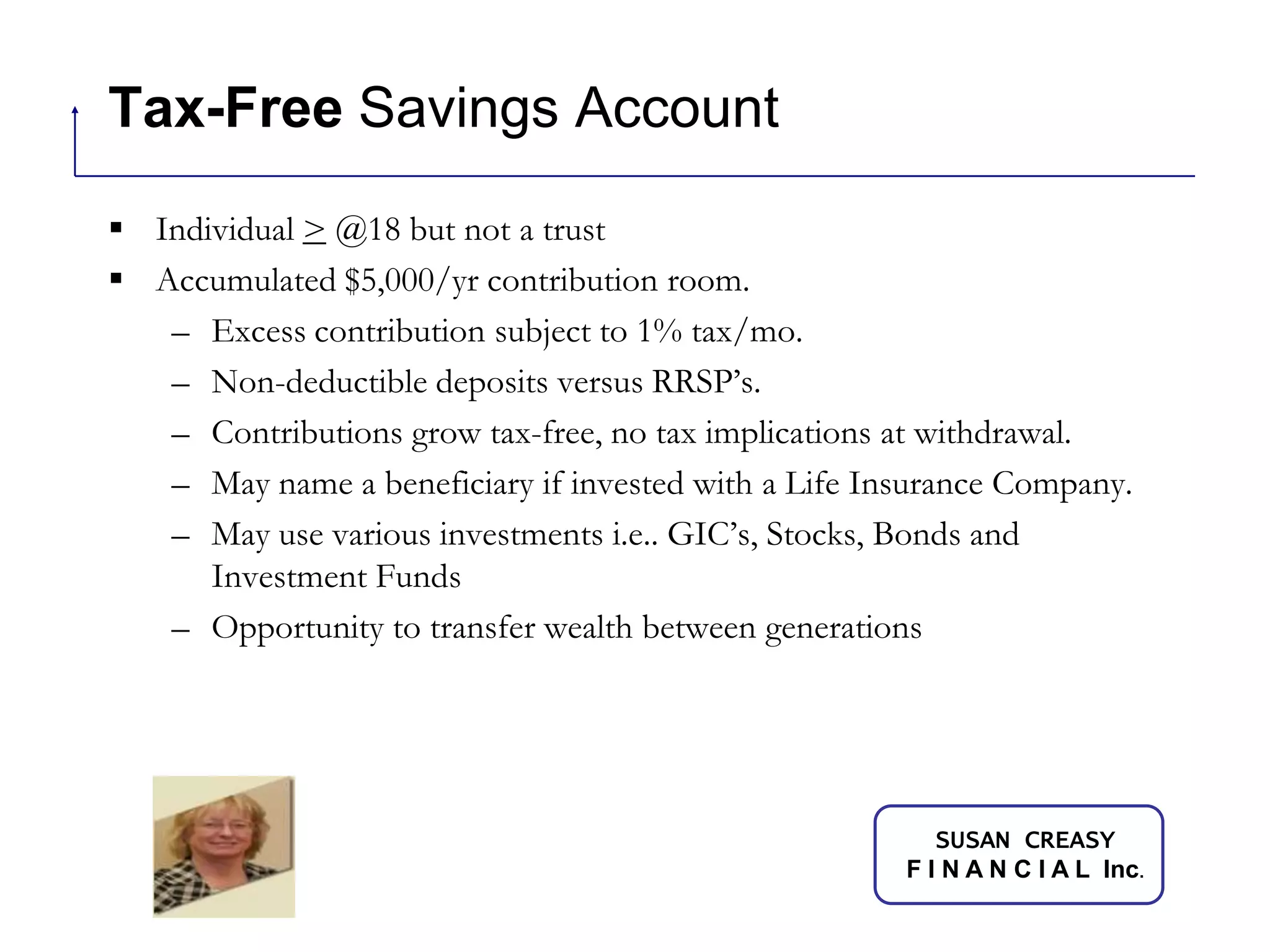 Tax-Free Savings AccountIndividual > @18 but not a trustAccumulated $5,000/yr contribution room.Excess contribution subject to 1% tax/mo.Non-deductible deposits versus RRSP’s.Contributions grow tax-free, no tax implications at withdrawal.May name a beneficiary if invested with a Life Insurance Company.May use various investments i.e.. GIC’s, Stocks, Bonds and Investment FundsOpportunity to transfer wealth between generations