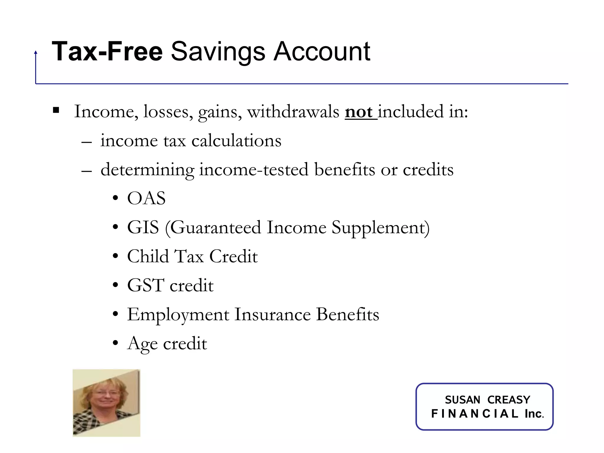 Tax-Free Savings AccountIncome, losses, gains, withdrawals not included in:income tax calculationsdetermining income-tested benefits or creditsOASGIS (Guaranteed Income Supplement)Child Tax CreditGST creditEmployment Insurance BenefitsAge credit