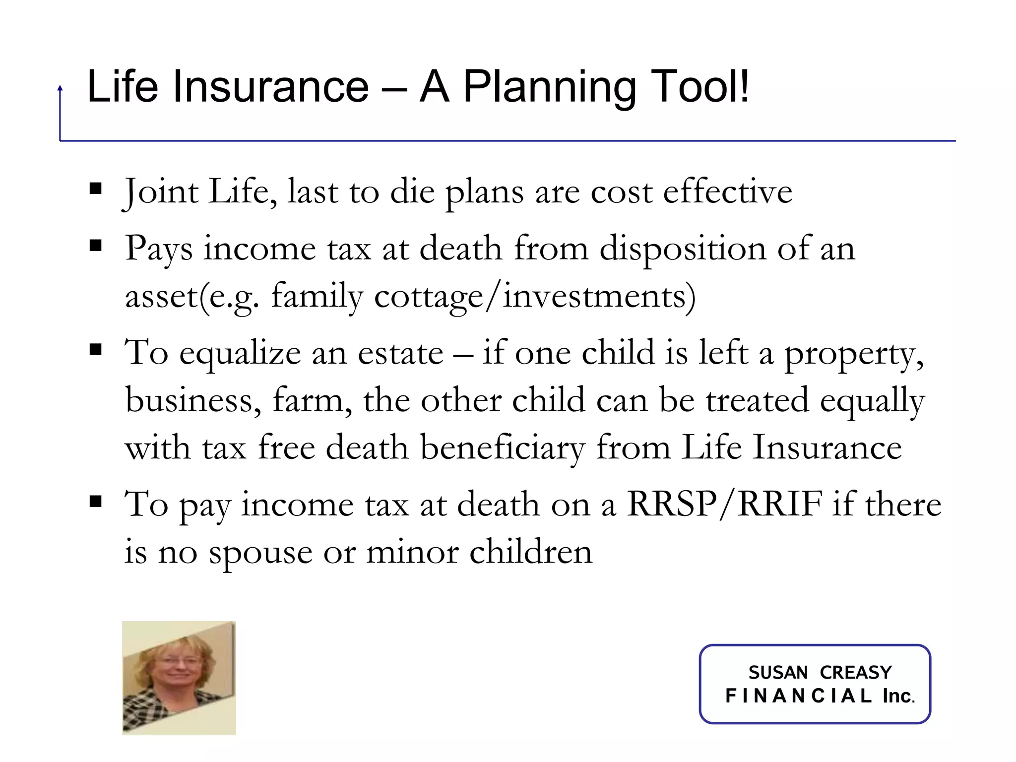 Life Insurance – A Planning Tool!Joint Life, last to die plans are cost effectivePays income tax at death from disposition of an asset(e.g. family cottage/investments)To equalize an estate – if one child is left a property,  business, farm, the other child can be treated equally with tax free death beneficiary from Life InsuranceTo pay income tax at death on a RRSP/RRIF if there is no spouse or minor children