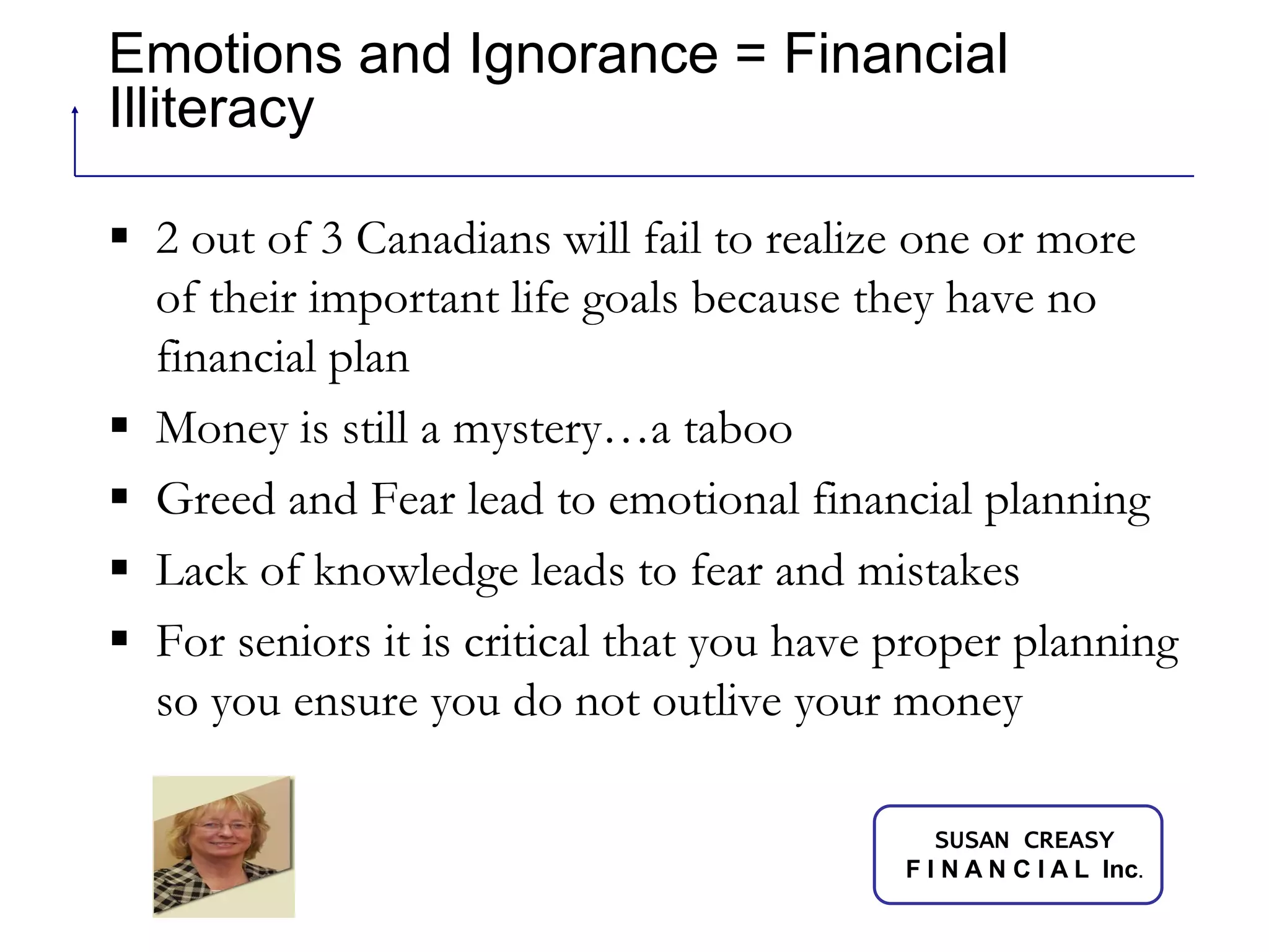 Emotions and Ignorance = Financial Illiteracy 2 out of 3 Canadians will fail to realize one or more of their important life goals because they have no financial planMoney is still a mystery…a tabooGreed and Fear lead to emotional financial planning Lack of knowledge leads to fear and mistakesFor seniors it is critical that you have proper planning so you ensure you do not outlive your money