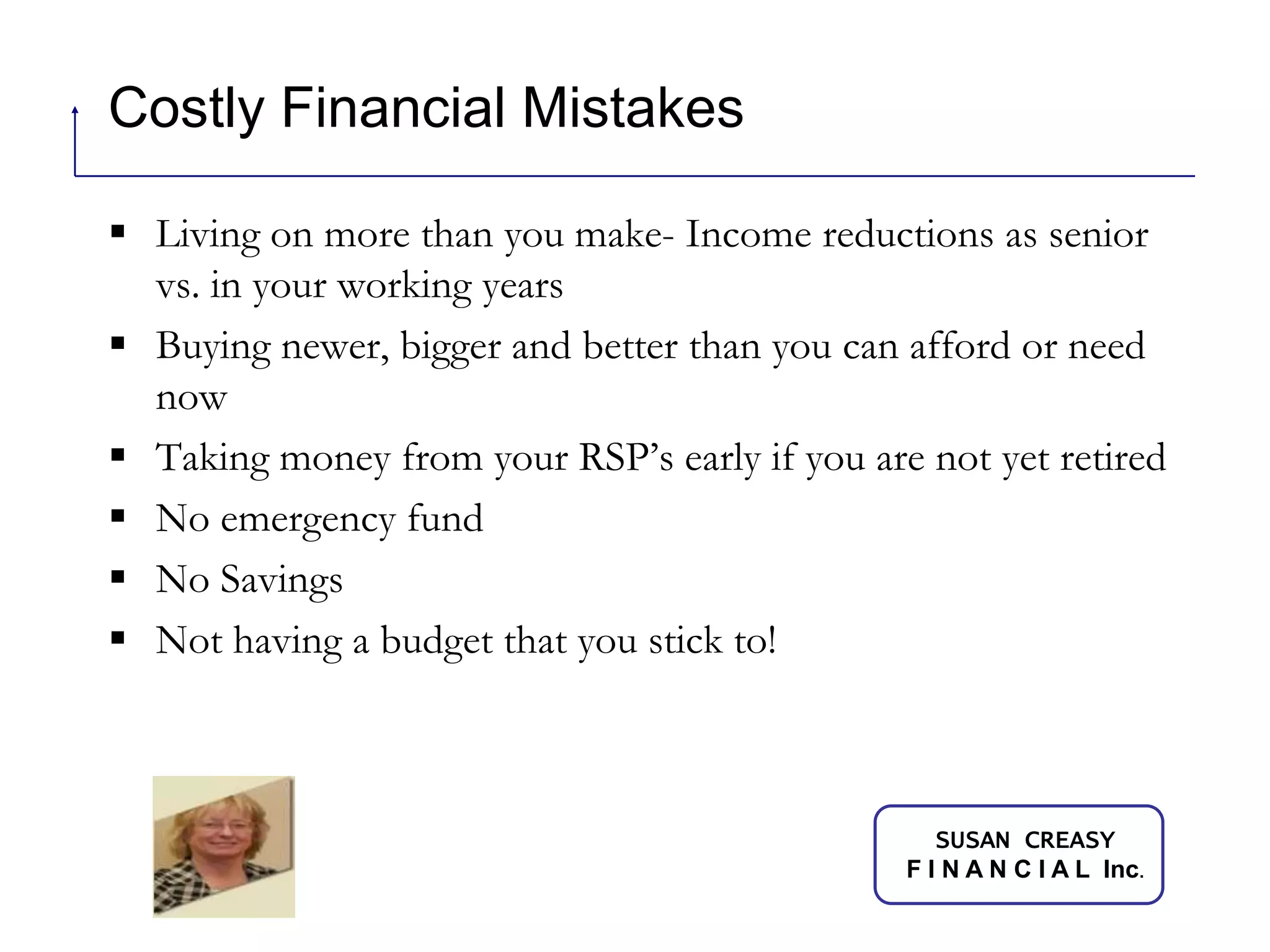 Costly Financial MistakesLiving on more than you make- Income reductions as senior vs. in your working yearsBuying newer, bigger and better than you can afford or need nowTaking money from your RSP’s early if you are not yet retiredNo emergency fundNo Savings Not having a budget that you stick to!