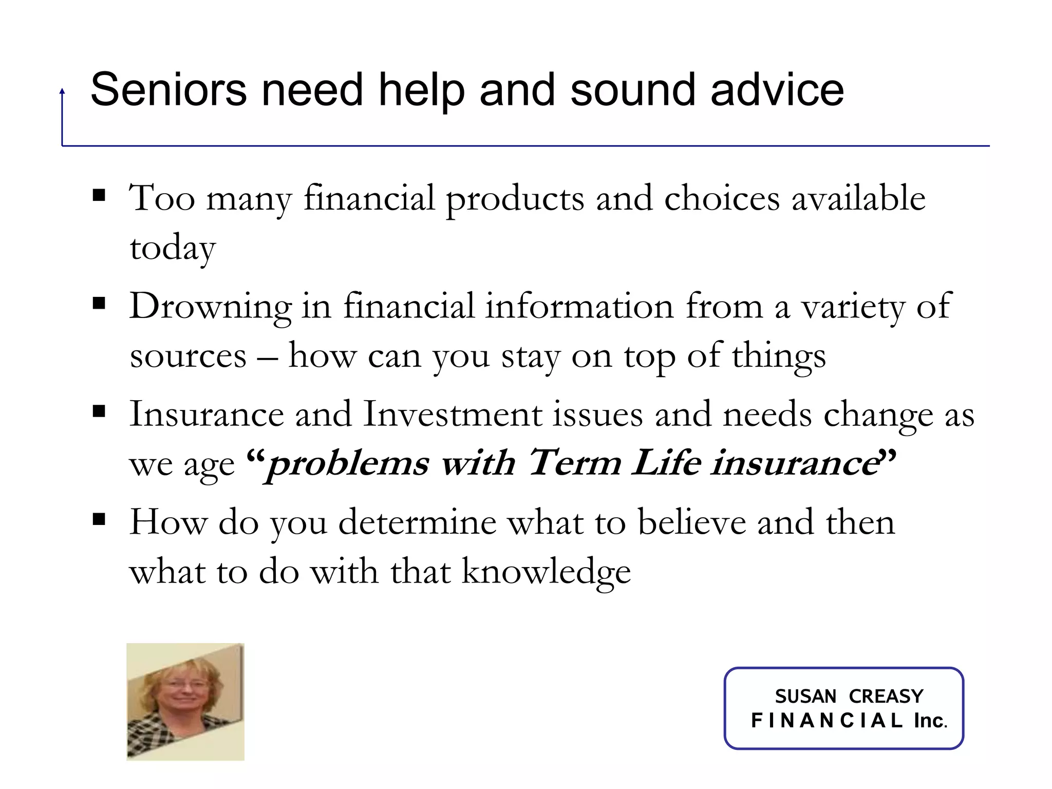 Seniors need help and sound adviceToo many financial products and choices available todayDrowning in financial information from a variety of sources – how can you stay on top of thingsInsurance and Investment issues and needs change as we age “problems with Term Life insurance” How do you determine what to believe and then what to do with that knowledge