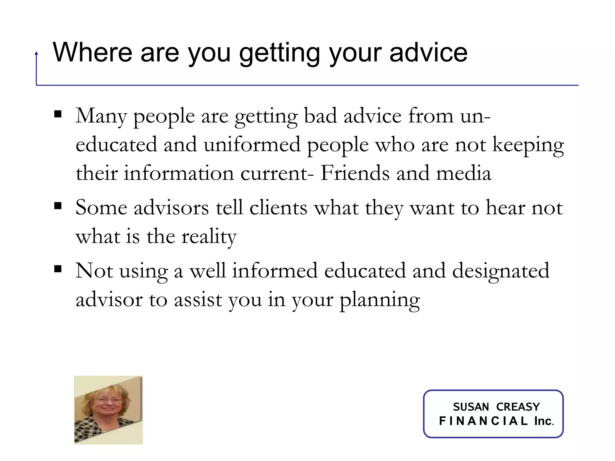 Where are you getting your adviceMany people are getting bad advice from un-educated and uniformed people who are not keeping their information current- Friends and mediaSome advisors tell clients what they want to hear not what is the realityNot using a well informed educated and designated advisor to assist you in your planning