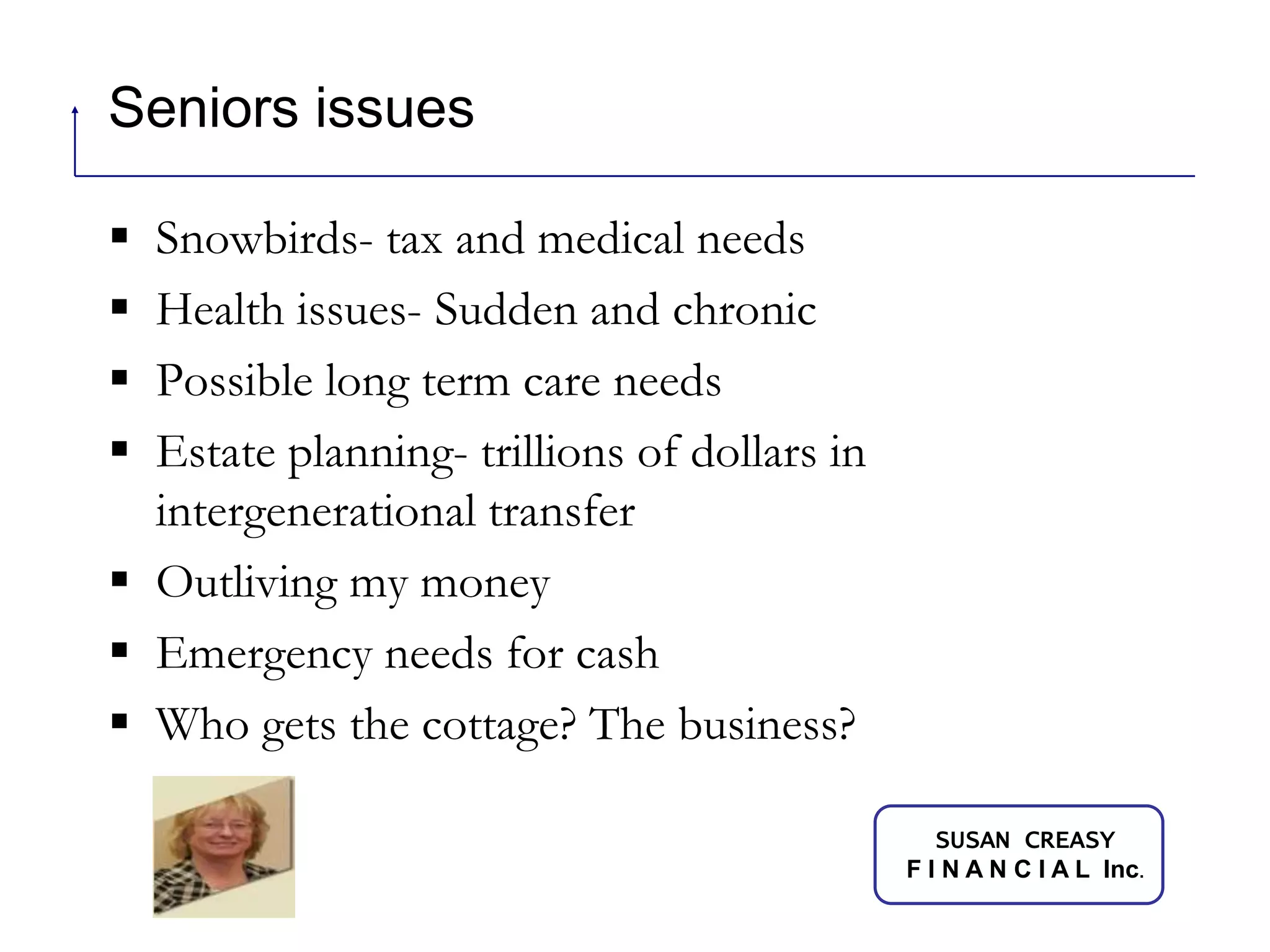 Seniors issues Snowbirds- tax and medical needsHealth issues- Sudden and chronicPossible long term care needsEstate planning- trillions of dollars in intergenerational transferOutliving my moneyEmergency needs for cashWho gets the cottage? The business?