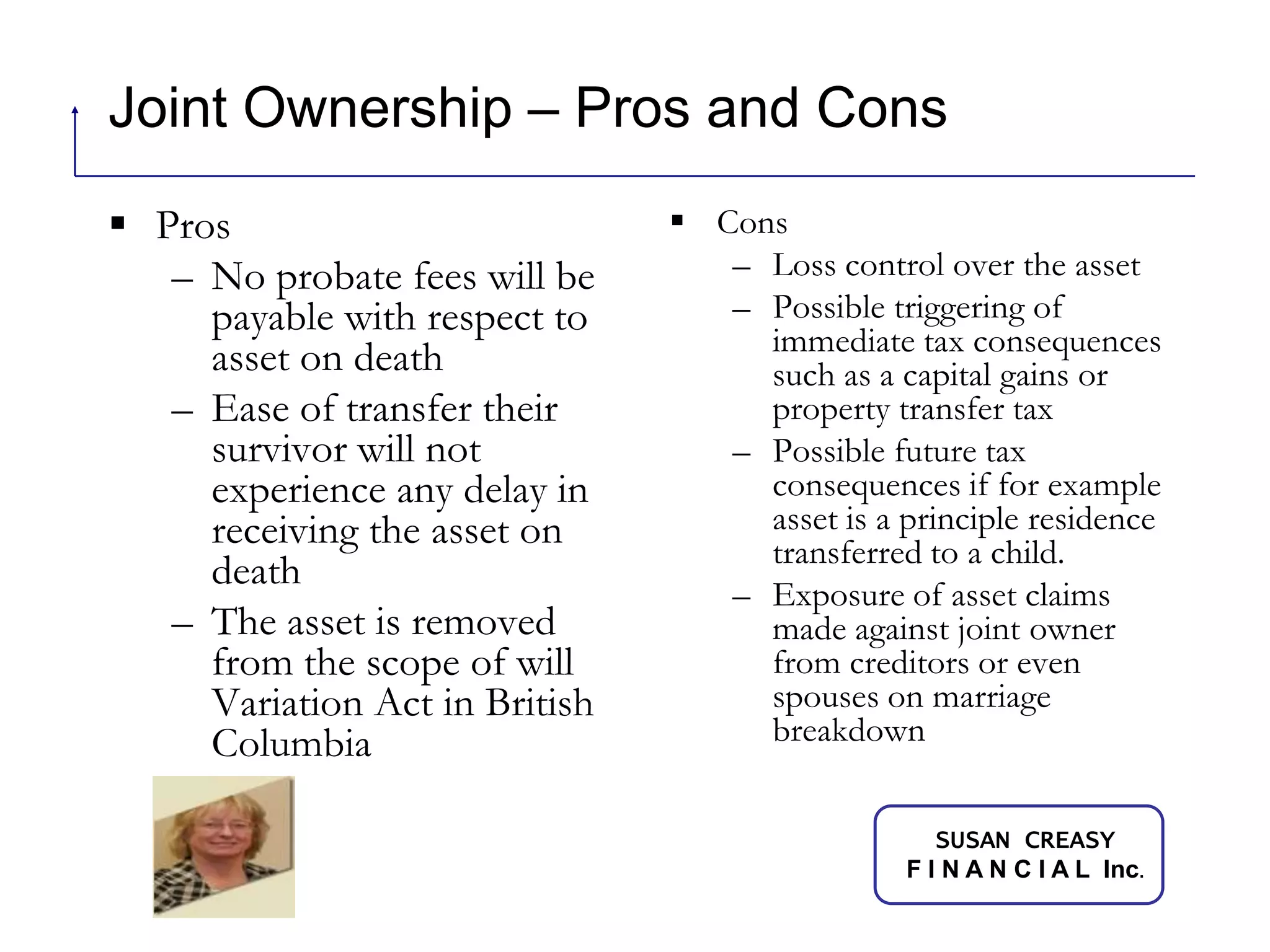 Joint Ownership – Pros and ConsProsNo probate fees will be payable with respect to asset on deathEase of transfer their survivor will not experience any delay in receiving the asset on deathThe asset is removed from the scope of will Variation Act in British ColumbiaCons	Loss control over the assetPossible triggering of immediate tax consequences such as a capital gains or property transfer taxPossible future tax consequences if for example asset is a principle residence transferred to a child.Exposure of asset claims made against joint owner from creditors or even spouses on marriage breakdown