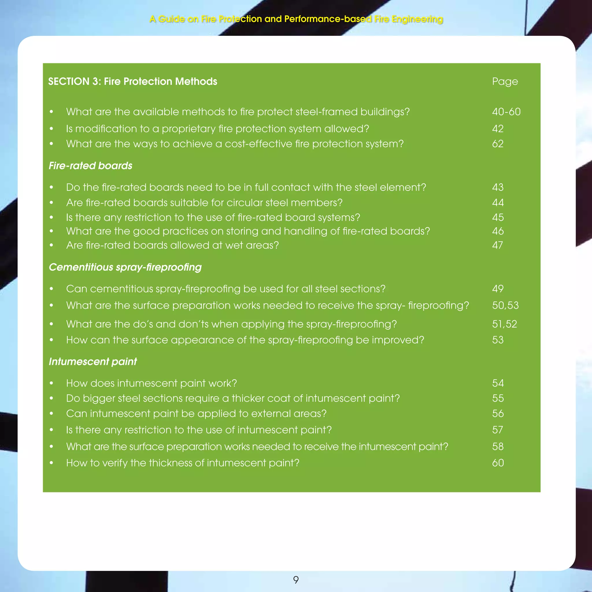 9
SECTION 3: Fire Protection Methods Page
• What are the available methods to ﬁre protect steel-framed buildings? 40-60
• Is modiﬁcation to a proprietary ﬁre protection system allowed? 42
• What are the ways to achieve a cost-effective ﬁre protection system? 62
Fire-rated boards
• Do the ﬁre-rated boards need to be in full contact with the steel element? 43
• Are ﬁre-rated boards suitable for circular steel members? 44
• Is there any restriction to the use of ﬁre-rated board systems? 45
• What are the good practices on storing and handling of ﬁre-rated boards? 46
• Are ﬁre-rated boards allowed at wet areas? 47
Cementitious spray-ﬁreprooﬁng
• Can cementitious spray-ﬁreprooﬁng be used for all steel sections? 49
• What are the surface preparation works needed to receive the spray- ﬁreprooﬁng? 50,53
• What are the do’s and don’ts when applying the spray-ﬁreprooﬁng? 51,52
• How can the surface appearance of the spray-ﬁreprooﬁng be improved? 53
Intumescent paint
• How does intumescent paint work? 54
• Do bigger steel sections require a thicker coat of intumescent paint? 55
• Can intumescent paint be applied to external areas? 56
• Is there any restriction to the use of intumescent paint? 57
• What are the surface preparation works needed to receive the intumescent paint? 58
• How to verify the thickness of intumescent paint? 60
A Guide on Fire Protection and Performance-based Fire Engineering
 