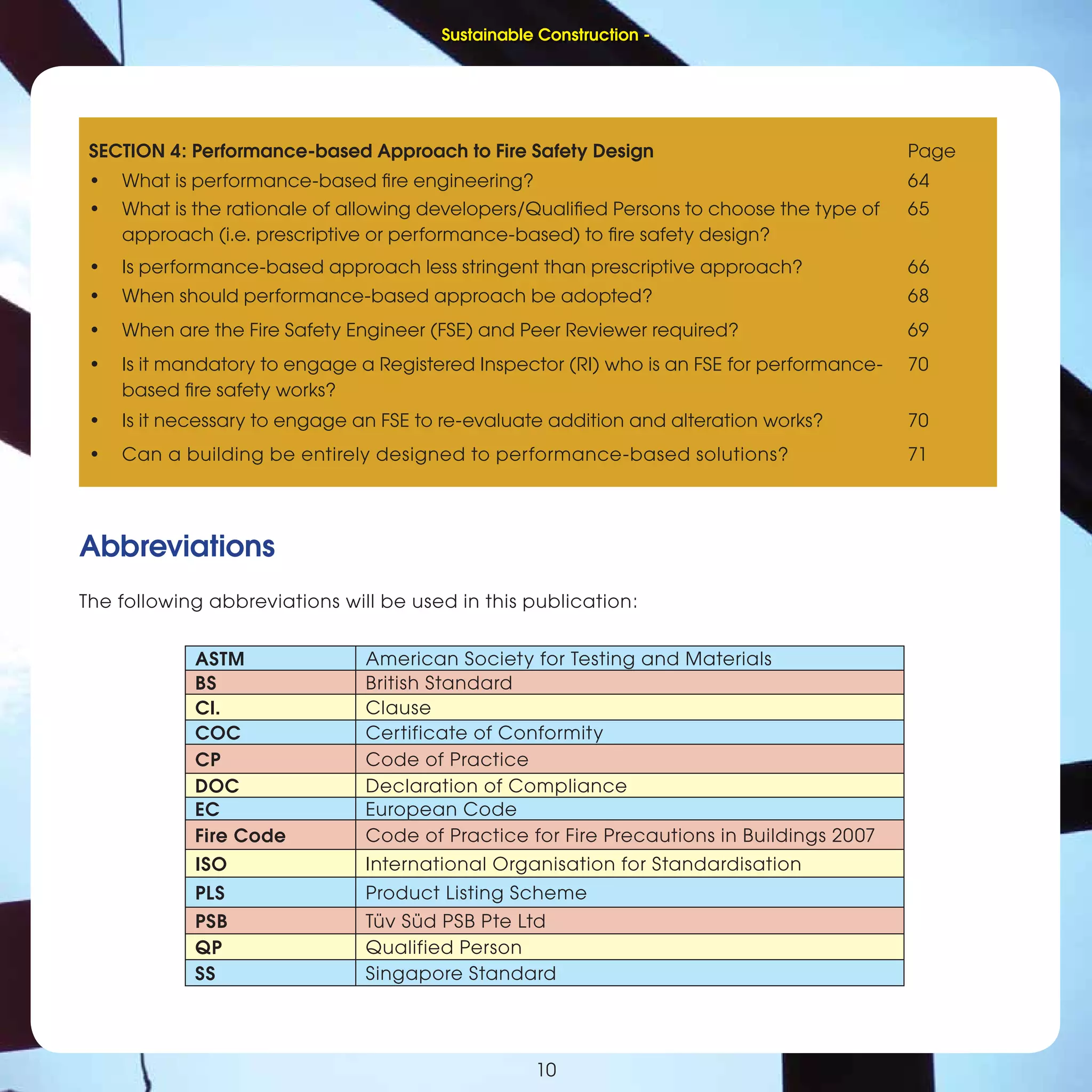 Sustainable Construction -
1010
Abbreviations
The following abbreviations will be used in this publication:
ASTM American Society for Testing and Materials
BS British Standard
Cl. Clause
COC Certificate of Conformity
CP Code of Practice
DOC Declaration of Compliance
EC European Code
Fire Code Code of Practice for Fire Precautions in Buildings 2007
ISO International Organisation for Standardisation
PLS Product Listing Scheme
PSB Tüv Süd PSB Pte Ltd
QP Qualified Person
SS Singapore Standard
SECTION 4: Performance-based Approach to Fire Safety Design Page
• What is performance-based ﬁre engineering? 64
• What is the rationale of allowing developers/Qualiﬁed Persons to choose the type of
approach (i.e. prescriptive or performance-based) to ﬁre safety design?
65
• Is performance-based approach less stringent than prescriptive approach? 66
• When should performance-based approach be adopted? 68
• When are the Fire Safety Engineer (FSE) and Peer Reviewer required? 69
• Is it mandatory to engage a Registered Inspector (RI) who is an FSE for performance-
based ﬁre safety works?
70
• Is it necessary to engage an FSE to re-evaluate addition and alteration works? 70
• Can a building be entirely designed to performance-based solutions? 71
Sustainable Construction -
 