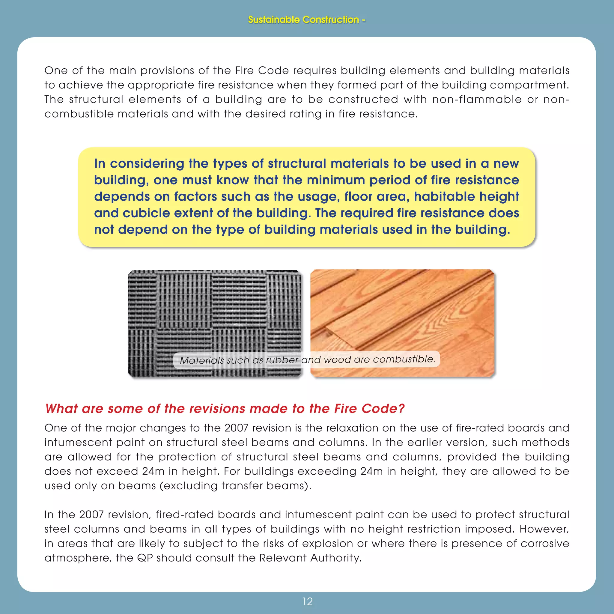 Sustainable Construction -
12
One of the main provisions of the Fire Code requires building elements and building materials
to achieve the appropriate fire resistance when they formed part of the building compartment.
The structural elements of a building are to be constructed with non-flammable or non-
combustible materials and with the desired rating in fire resistance.
In considering the types of structural materials to be used in a new
building, one must know that the minimum period of fire resistance
depends on factors such as the usage, floor area, habitable height
and cubicle extent of the building. The required fire resistance does
not depend on the type of building materials used in the building.
Materials such as rubber and wood are combustible.
What are some of the revisions made to the Fire Code?
One of the major changes to the 2007 revision is the relaxation on the use of ﬁre-rated boards and
intumescent paint on structural steel beams and columns. In the earlier version, such methods
are allowed for the protection of structural steel beams and columns, provided the building
does not exceed 24m in height. For buildings exceeding 24m in height, they are allowed to be
used only on beams (excluding transfer beams).
In the 2007 revision, fired-rated boards and intumescent paint can be used to protect structural
steel columns and beams in all types of buildings with no height restriction imposed. However,
in areas that are likely to subject to the risks of explosion or where there is presence of corrosive
atmosphere, the QP should consult the Relevant Authority.
Sustainable Construction -
 