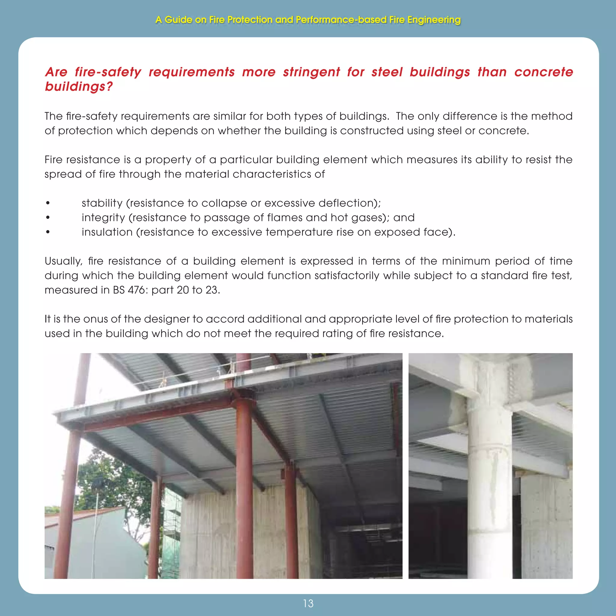 Fire Protection and Performance-based Fire Engineering
13
Are fire-safety requirements more stringent for steel buildings than concrete
buildings?
The ﬁre-safety requirements are similar for both types of buildings. The only difference is the method
of protection which depends on whether the building is constructed using steel or concrete.
Fire resistance is a property of a particular building element which measures its ability to resist the
spread of fire through the material characteristics of
• stability (resistance to collapse or excessive deflection);
• integrity (resistance to passage of flames and hot gases); and
• insulation (resistance to excessive temperature rise on exposed face).
Usually, ﬁre resistance of a building element is expressed in terms of the minimum period of time
during which the building element would function satisfactorily while subject to a standard ﬁre test,
measured in BS 476: part 20 to 23.
It is the onus of the designer to accord additional and appropriate level of ﬁre protection to materials
used in the building which do not meet the required rating of ﬁre resistance.
A Guide on Fire Protection and Performance-based Fire Engineering
 