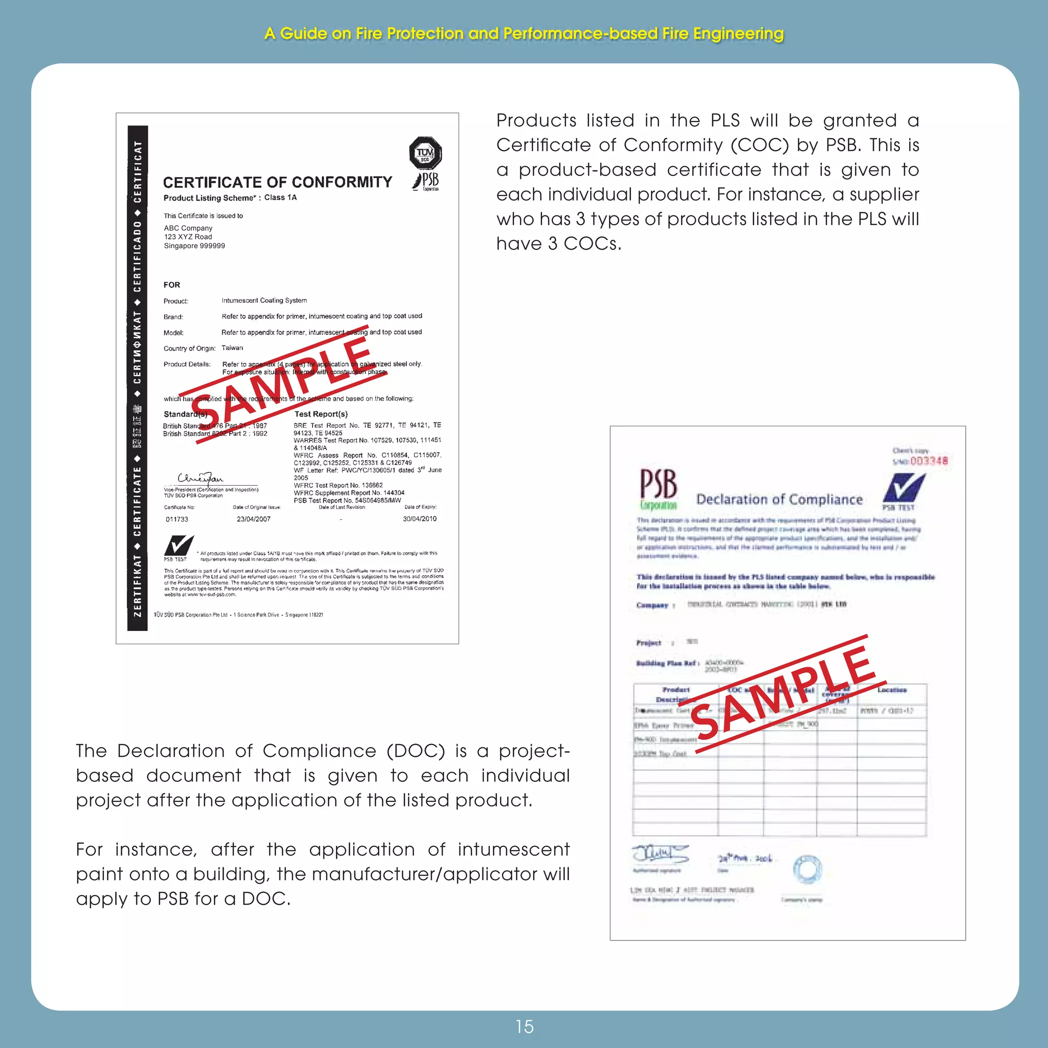Fire Protection and Performance-based Fire Engineering
15
Products listed in the PLS will be granted a
Certiﬁcate of Conformity (COC) by PSB. This is
a product-based certificate that is given to
each individual product. For instance, a supplier
who has 3 types of products listed in the PLS will
have 3 COCs.
The Declaration of Compliance (DOC) is a project-
based document that is given to each individual
project after the application of the listed product.
For instance, after the application of intumescent
paint onto a building, the manufacturer/applicator will
apply to PSB for a DOC.
SAMPLE
SAMPLE
ABC Company
123 XYZ Road
Singapore 999999
A Guide on Fire Protection and Performance-based Fire Engineering
 