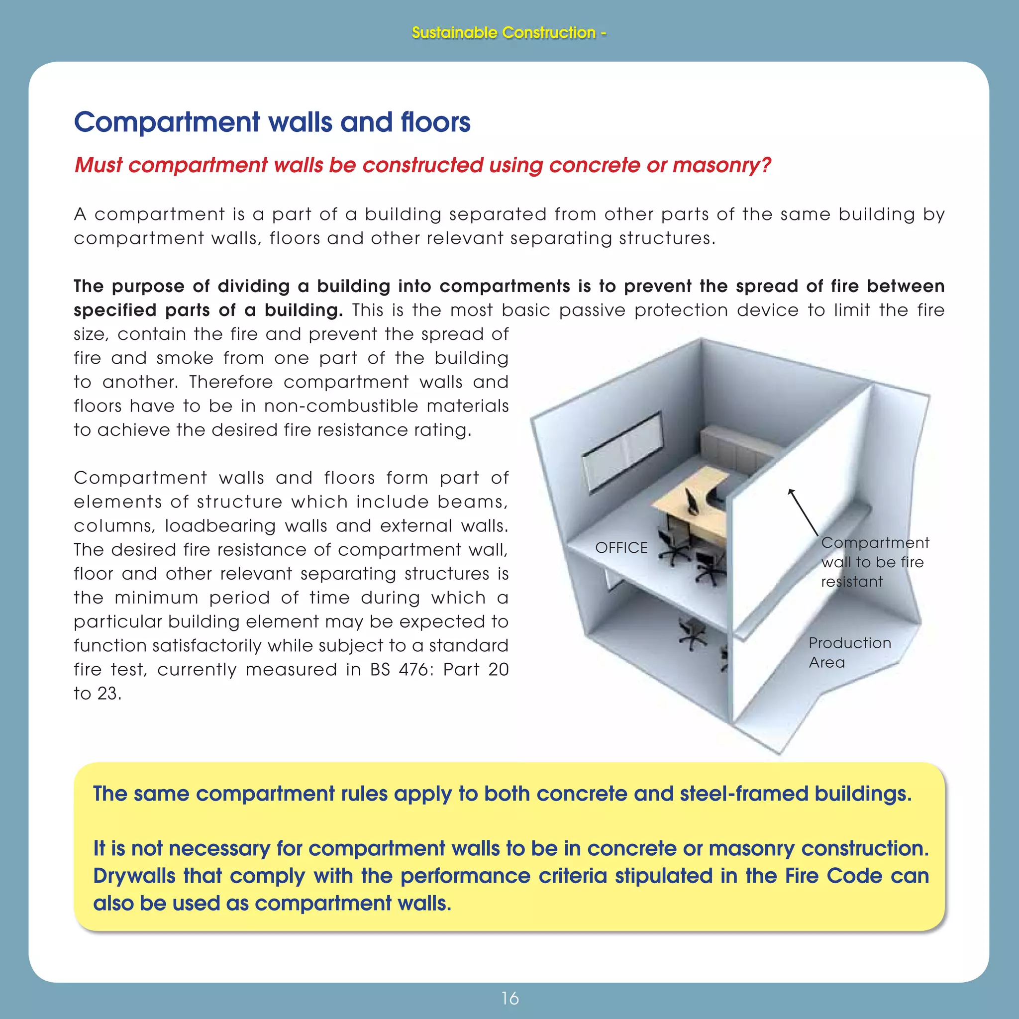 16
Sustainable Construction -
16
Compartment walls and ﬂoors
The same compartment rules apply to both concrete and steel-framed buildings.
It is not necessary for compartment walls to be in concrete or masonry construction.
Drywalls that comply with the performance criteria stipulated in the Fire Code can
also be used as compartment walls.
Sustainable Construction -
Must compartment walls be constructed using concrete or masonry?
A compartment is a part of a building separated from other parts of the same building by
compartment walls, floors and other relevant separating structures.
The purpose of dividing a building into compartments is to prevent the spread of fire between
specified parts of a building. This is the most basic passive protection device to limit the fire
size, contain the fire and prevent the spread of
fire and smoke from one part of the building
to another. Therefore compartment walls and
floors have to be in non-combustible materials
to achieve the desired fire resistance rating.
Compartment walls and floors form part of
elements of structure which include beams,
columns, loadbearing walls and external walls.
The desired fire resistance of compartment wall,
floor and other relevant separating structures is
the minimum period of time during which a
particular building element may be expected to
function satisfactorily while subject to a standard
fire test, currently measured in BS 476: Part 20
to 23.
 