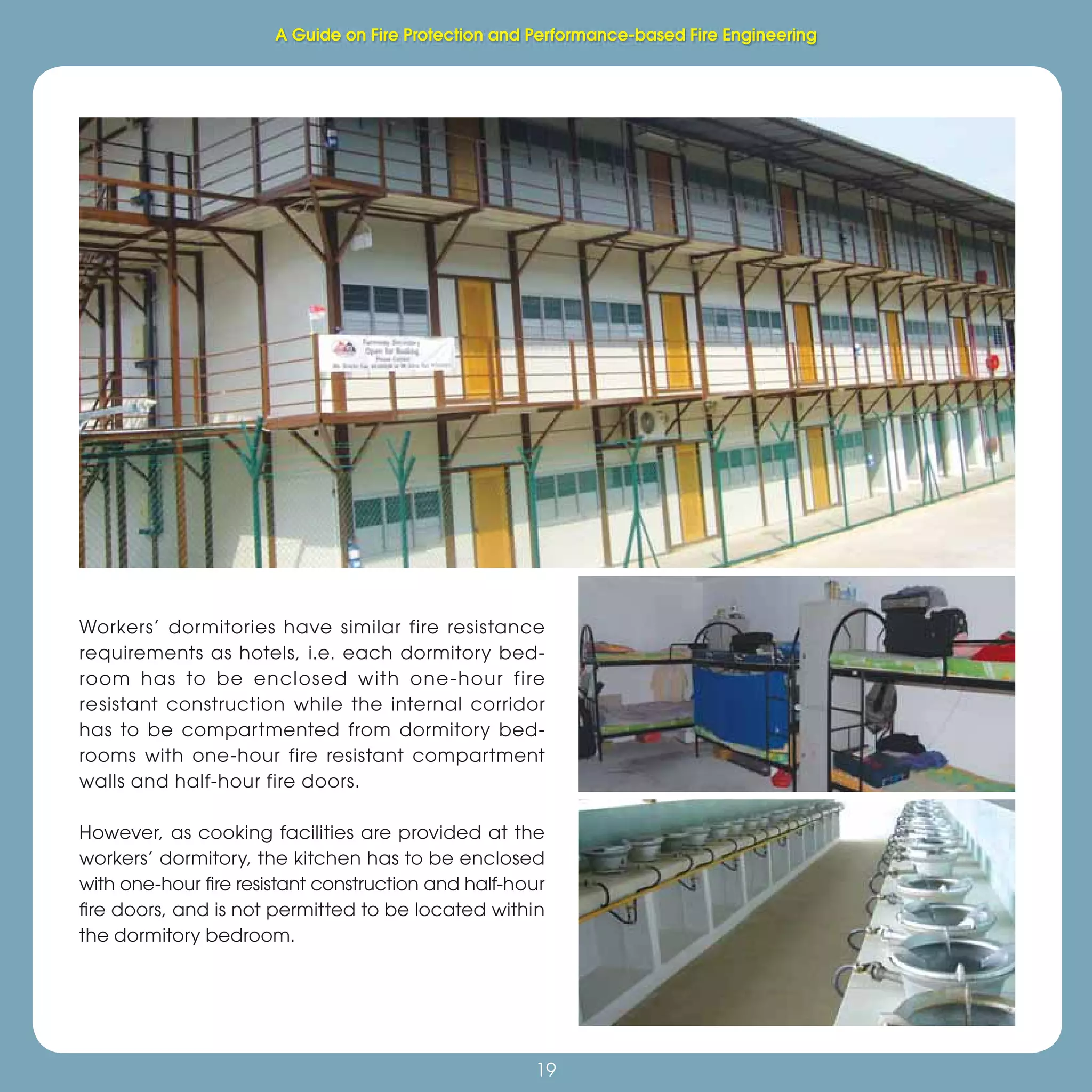 19
Fire Protection and Performance-based Fire Engineering
19
Workers’ dormitories have similar fire resistance
requirements as hotels, i.e. each dormitory bed-
room has to be enclosed with one-hour fire
resistant construction while the internal corridor
has to be compartmented from dormitory bed-
rooms with one-hour fire resistant compartment
walls and half-hour fire doors.
However, as cooking facilities are provided at the
workers’ dormitory, the kitchen has to be enclosed
with one-hour ﬁre resistant construction and half-hour
ﬁre doors, and is not permitted to be located within
the dormitory bedroom.
A Guide on Fire Protection and Performance-based Fire Engineering
 