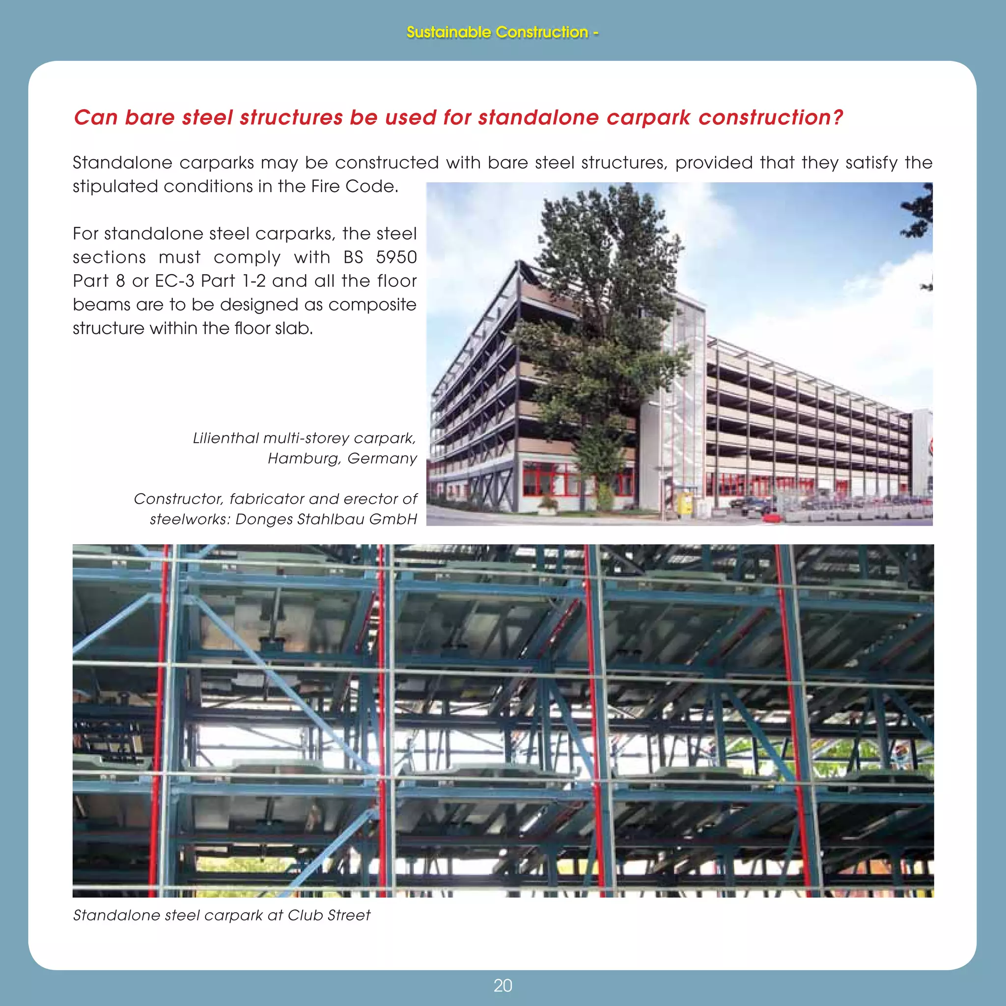 20
Sustainable Construction -
20
Can bare steel structures be used for standalone carpark construction?
Standalone carparks may be constructed with bare steel structures, provided that they satisfy the
stipulated conditions in the Fire Code.
For standalone steel carparks, the steel
sections must comply with BS 5950
Part 8 or EC-3 Part 1-2 and all the floor
beams are to be designed as composite
structure within the ﬂoor slab.
Standalone steel carpark at Club Street
Lilienthal multi-storey carpark,
Hamburg, Germany
Constructor, fabricator and erector of
steelworks: Donges Stahlbau GmbH
Sustainable Construction -
 