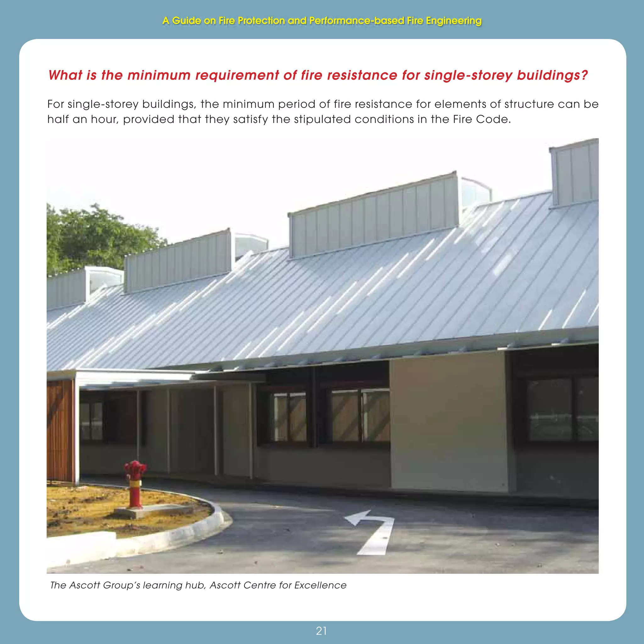 21
Fire Protection and Performance-based Fire Engineering
21
What is the minimum requirement of fire resistance for single-storey buildings?
For single-storey buildings, the minimum period of fire resistance for elements of structure can be
half an hour, provided that they satisfy the stipulated conditions in the Fire Code.
The Ascott Group’s learning hub, Ascott Centre for Excellence
A Guide on Fire Protection and Performance-based Fire Engineering
 