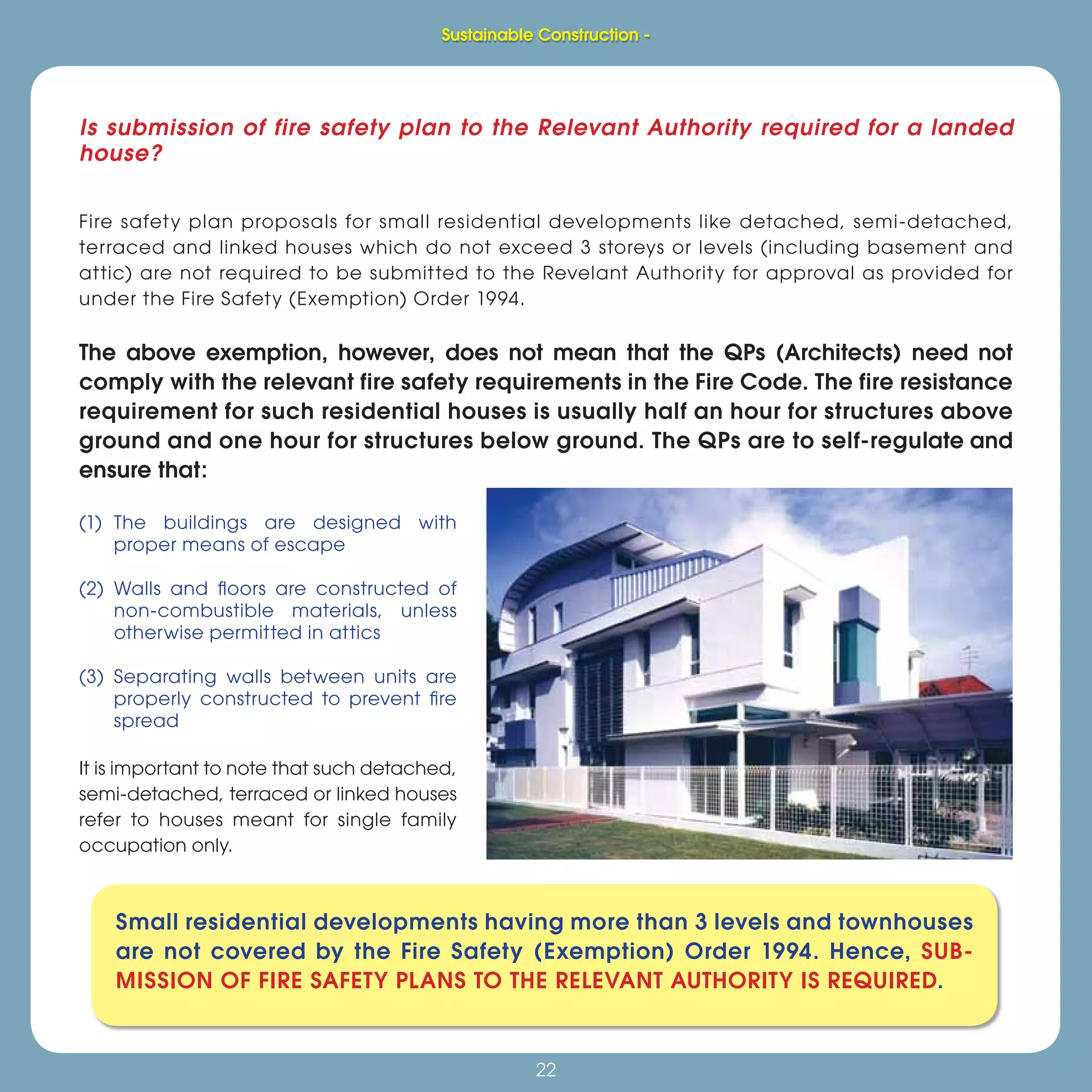 22
Sustainable Construction -
22
Is submission of fire safety plan to the Relevant Authority required for a landed
house?
Fire safety plan proposals for small residential developments like detached, semi-detached,
terraced and linked houses which do not exceed 3 storeys or levels (including basement and
attic) are not required to be submitted to the Revelant Authority for approval as provided for
under the Fire Safety (Exemption) Order 1994.
The above exemption, however, does not mean that the QPs (Architects) need not
comply with the relevant fire safety requirements in the Fire Code. The fire resistance
requirement for such residential houses is usually half an hour for structures above
ground and one hour for structures below ground. The QPs are to self-regulate and
ensure that:
(1) The buildings are designed with
proper means of escape
(2) Walls and ﬂoors are constructed of
non-combustible materials, unless
otherwise permitted in attics
(3) Separating walls between units are
properly constructed to prevent ﬁre
spread
It is important to note that such detached,
semi-detached, terraced or linked houses
refer to houses meant for single family
occupation only.
Small residential developments having more than 3 levels and townhouses
are not covered by the Fire Safety (Exemption) Order 1994. Hence, SUB-
MISSION OF FIRE SAFETY PLANS TO THE RELEVANT AUTHORITY IS REQUIRED.
Sustainable Construction -
 