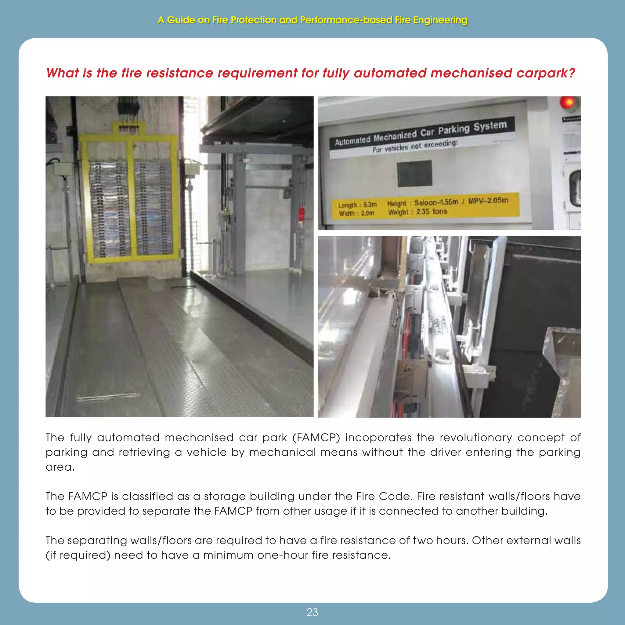 23
Fire Protection and Performance-based Fire Engineering
23
The fully automated mechanised car park (FAMCP) incoporates the revolutionary concept of
parking and retrieving a vehicle by mechanical means without the driver entering the parking
area.
The FAMCP is classified as a storage building under the Fire Code. Fire resistant walls/floors have
to be provided to separate the FAMCP from other usage if it is connected to another building.
The separating walls/floors are required to have a fire resistance of two hours. Other external walls
(if required) need to have a minimum one-hour fire resistance.
What is the fire resistance requirement for fully automated mechanised carpark?
A Guide on Fire Protection and Performance-based Fire Engineering
 