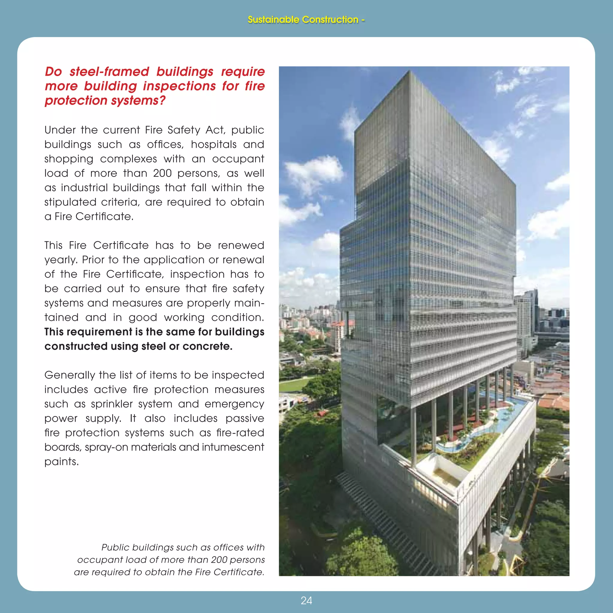 24
Do steel-framed buildings require
more building inspections for fire
protection systems?
Under the current Fire Safety Act, public
buildings such as ofﬁces, hospitals and
shopping complexes with an occupant
load of more than 200 persons, as well
as industrial buildings that fall within the
stipulated criteria, are required to obtain
a Fire Certiﬁcate.
This Fire Certiﬁcate has to be renewed
yearly. Prior to the application or renewal
of the Fire Certiﬁcate, inspection has to
be carried out to ensure that ﬁre safety
systems and measures are properly main-
tained and in good working condition.
This requirement is the same for buildings
constructed using steel or concrete.
Generally the list of items to be inspected
includes active ﬁre protection measures
such as sprinkler system and emergency
power supply. It also includes passive
ﬁre protection systems such as ﬁre-rated
boards, spray-on materials and intumescent
paints.
Public buildings such as offices with
occupant load of more than 200 persons
are required to obtain the Fire Certificate.
Sustainable Construction -
 