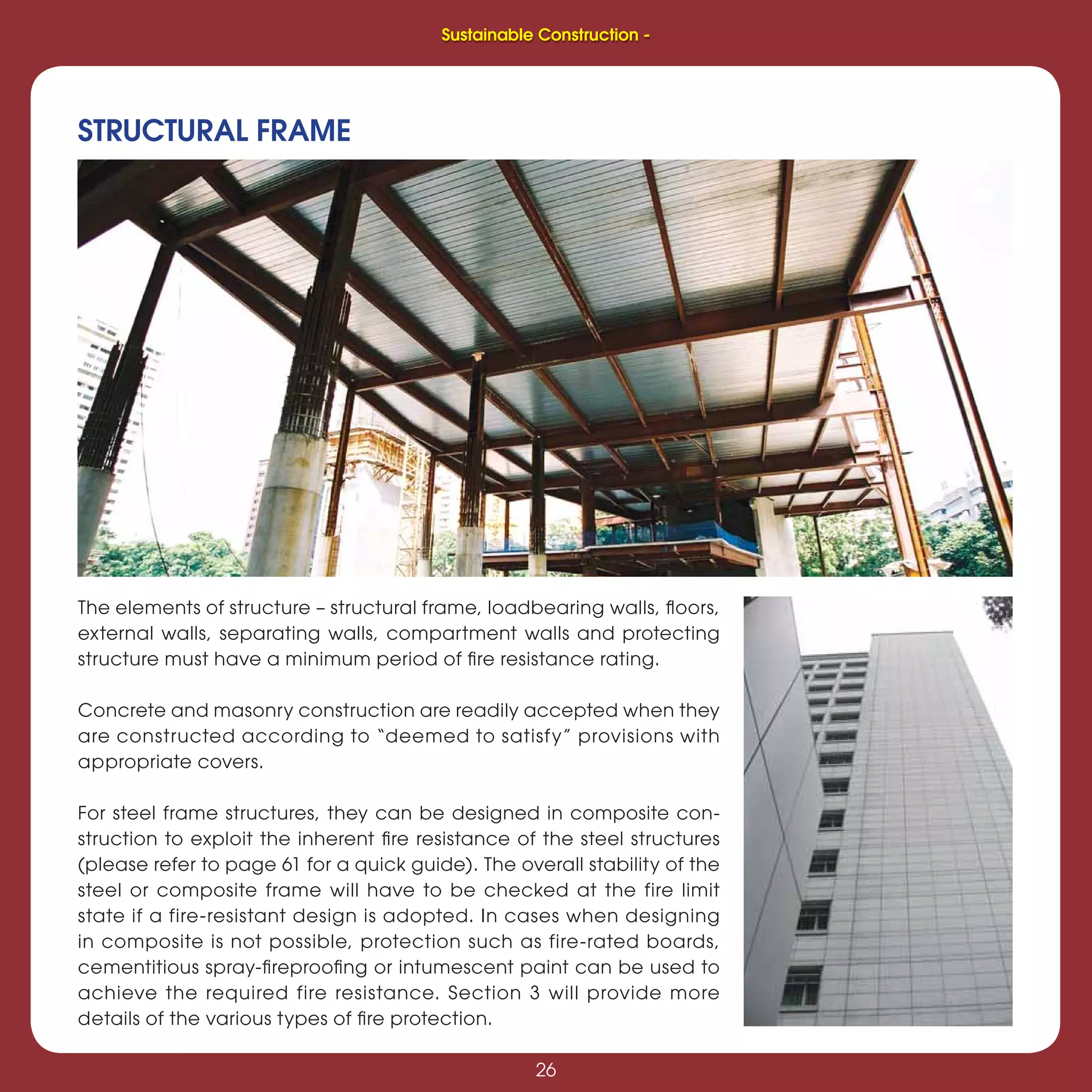 26
Sustainable Construction -
26
The elements of structure – structural frame, loadbearing walls, ﬂoors,
external walls, separating walls, compartment walls and protecting
structure must have a minimum period of ﬁre resistance rating.
Concrete and masonry construction are readily accepted when they
are constructed according to “deemed to satisfy” provisions with
appropriate covers.
For steel frame structures, they can be designed in composite con-
struction to exploit the inherent ﬁre resistance of the steel structures
(please refer to page 61 for a quick guide). The overall stability of the
steel or composite frame will have to be checked at the fire limit
state if a fire-resistant design is adopted. In cases when designing
in composite is not possible, protection such as fire-rated boards,
cementitious spray-ﬁreprooﬁng or intumescent paint can be used to
achieve the required fire resistance. Section 3 will provide more
details of the various types of ﬁre protection.
STRUCTURAL FRAME
Sustainable Construction -
 