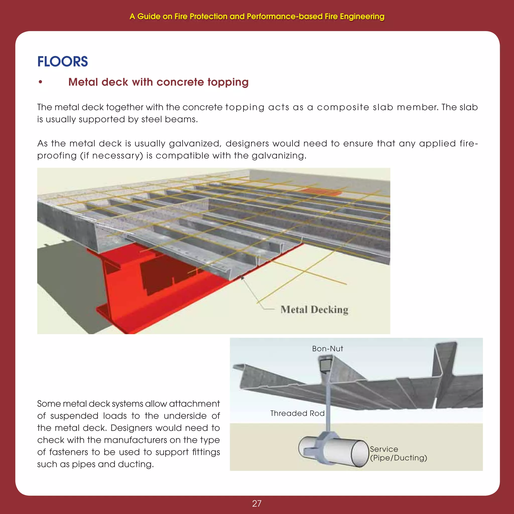 27
Fire Protection and Performance-based Fire Engineering
27
FLOORS
• Metal deck with concrete topping
The metal deck together with the concrete topping acts as a composite slab member. The slab
is usually supported by steel beams.
As the metal deck is usually galvanized, designers would need to ensure that any applied fire-
proofing (if necessary) is compatible with the galvanizing.
Some metal deck systems allow attachment
of suspended loads to the underside of
the metal deck. Designers would need to
check with the manufacturers on the type
of fasteners to be used to support ﬁttings
such as pipes and ducting.
Service
(Pipe/Ducting)
Threaded Rod
Bon-Nut
A Guide on Fire Protection and Performance-based Fire Engineering
 