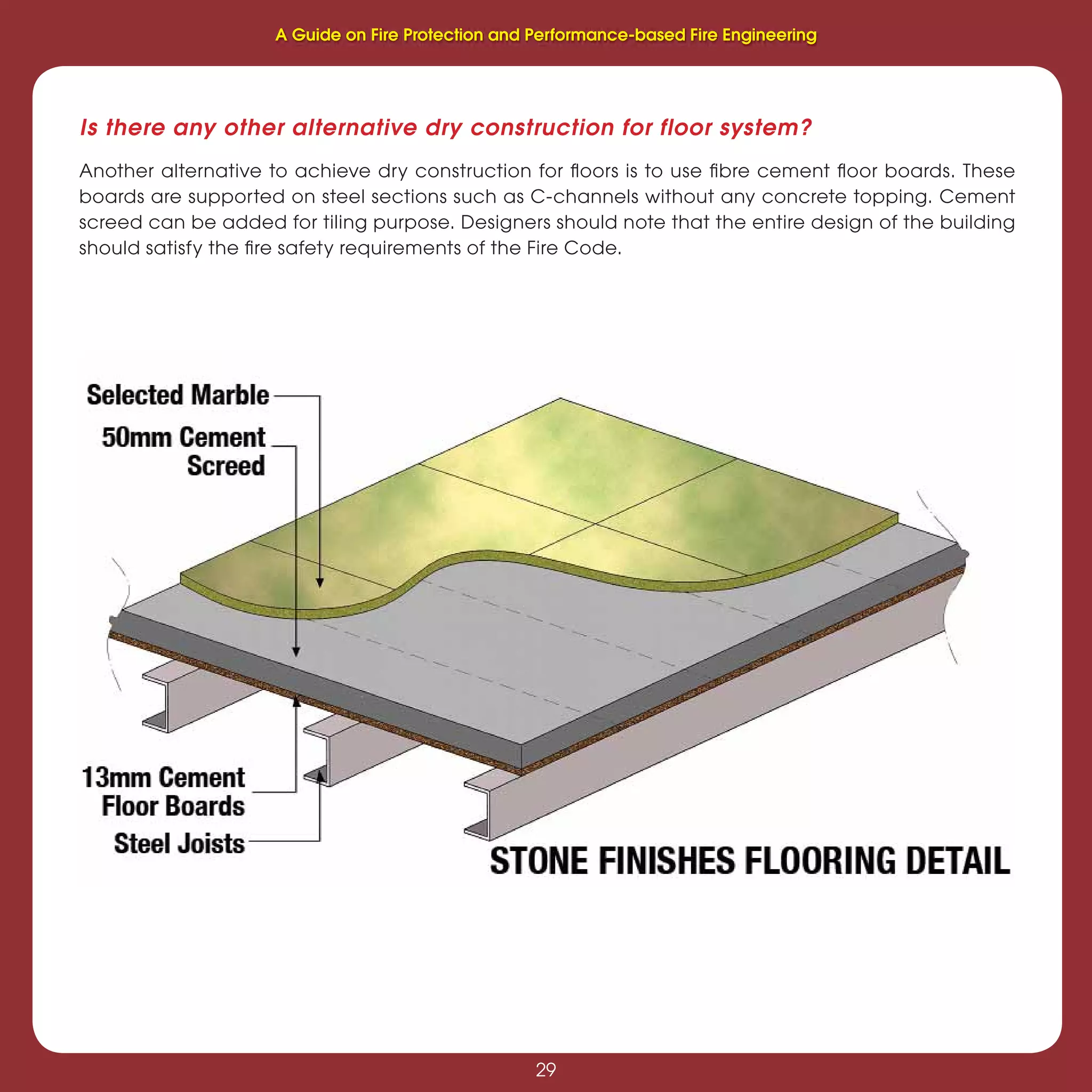 29
Fire Protection and Performance-based Fire Engineering
29
Another alternative to achieve dry construction for ﬂoors is to use ﬁbre cement ﬂoor boards. These
boards are supported on steel sections such as C-channels without any concrete topping. Cement
screed can be added for tiling purpose. Designers should note that the entire design of the building
should satisfy the ﬁre safety requirements of the Fire Code.
Is there any other alternative dry construction for floor system?
A Guide on Fire Protection and Performance-based Fire Engineering
 