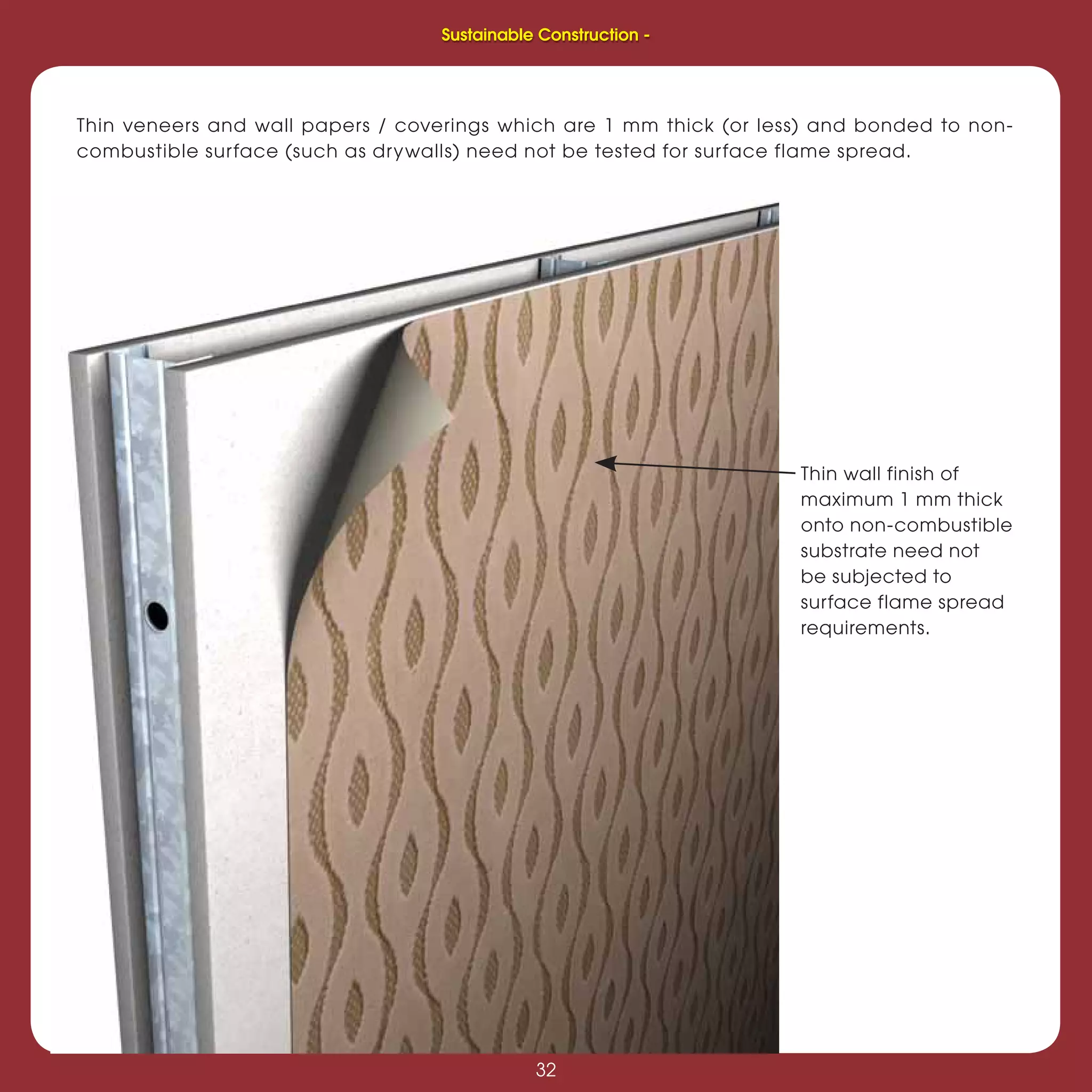 32
Sustainable Construction -
32
Thin wall finish of
maximum 1 mm thick
onto non-combustible
substrate need not
be subjected to
surface flame spread
requirements.
Thin veneers and wall papers / coverings which are 1 mm thick (or less) and bonded to non-
combustible surface (such as drywalls) need not be tested for surface flame spread.
Sustainable Construction -
 