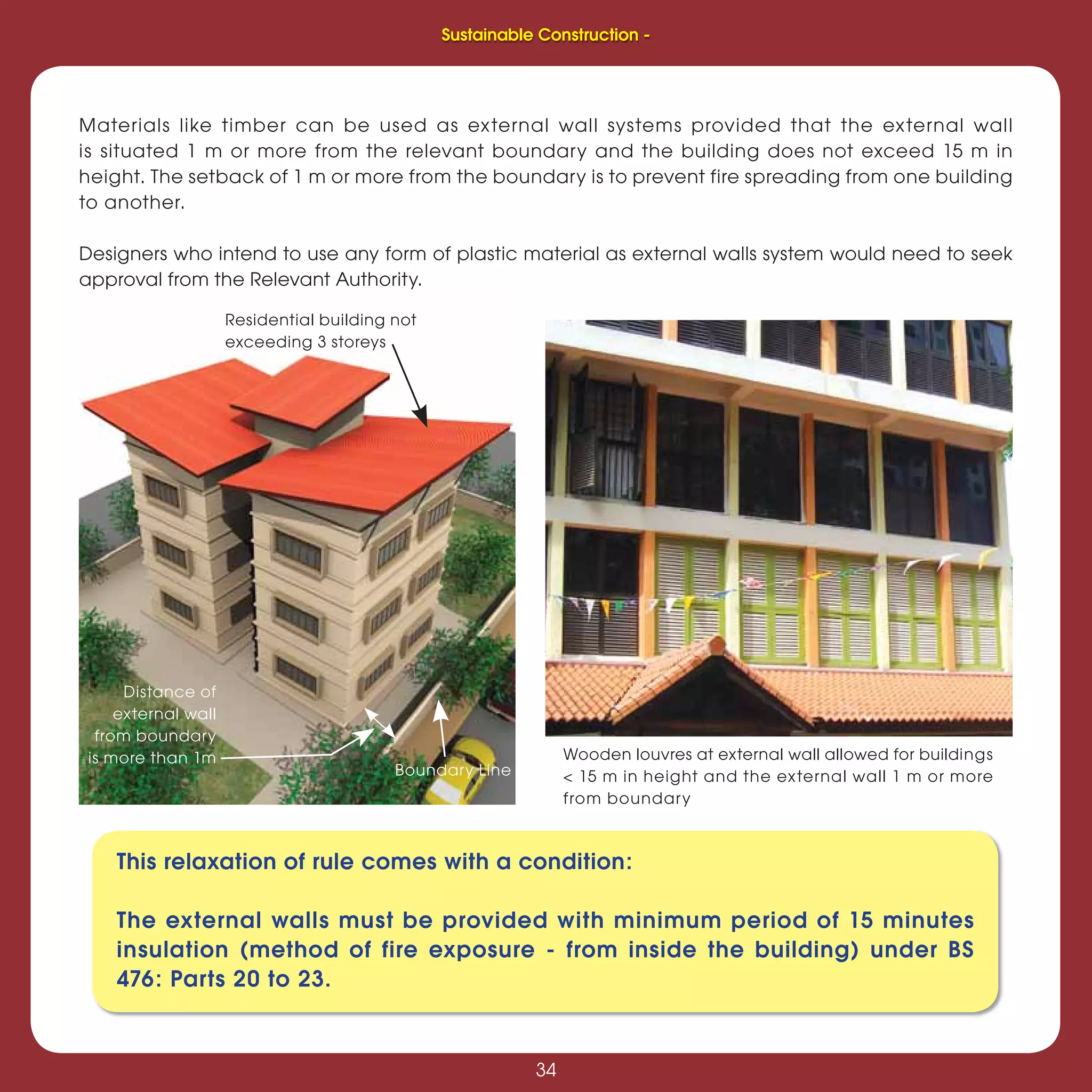 34
Sustainable Construction -
34
Materials like timber can be used as external wall systems provided that the external wall
is situated 1 m or more from the relevant boundary and the building does not exceed 15 m in
height. The setback of 1 m or more from the boundary is to prevent fire spreading from one building
to another.
Designers who intend to use any form of plastic material as external walls system would need to seek
approval from the Relevant Authority.
Residential building not
exceeding 3 storeys
Boundary Line
Distance of
external wall
from boundary
is more than 1m
This relaxation of rule comes with a condition:
The external walls must be provided with minimum period of 15 minutes
insulation (method of fire exposure - from inside the building) under BS
476: Parts 20 to 23.
Wooden louvres at external wall allowed for buildings
< 15 m in height and the external wall 1 m or more
from boundary
Sustainable Construction -
 