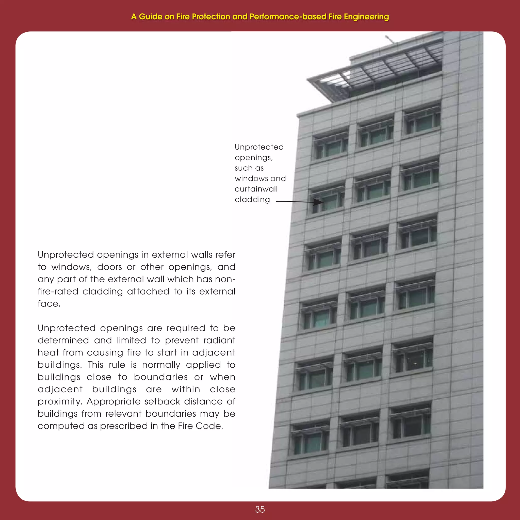 35
Fire Protection and Performance-based Fire Engineering
35
Unprotected openings in external walls refer
to windows, doors or other openings, and
any part of the external wall which has non-
ﬁre-rated cladding attached to its external
face.
Unprotected openings are required to be
determined and limited to prevent radiant
heat from causing fire to start in adjacent
buildings. This rule is normally applied to
buildings close to boundaries or when
adjacent buildings are within close
proximity. Appropriate setback distance of
buildings from relevant boundaries may be
computed as prescribed in the Fire Code.
Unprotected
openings,
such as
windows and
curtainwall
cladding
A Guide on Fire Protection and Performance-based Fire Engineering
 