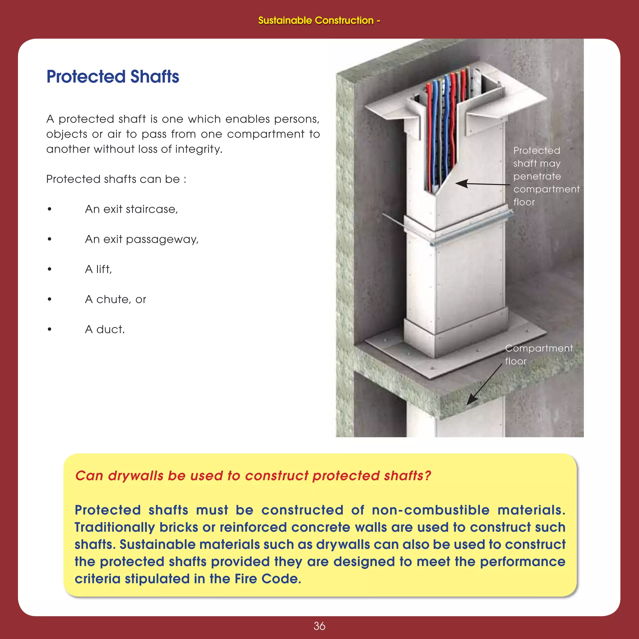 36
Sustainable Construction -
36
Can drywalls be used to construct protected shafts?
Protected shafts must be constructed of non-combustible materials.
Traditionally bricks or reinforced concrete walls are used to construct such
shafts. Sustainable materials such as drywalls can also be used to construct
the protected shafts provided they are designed to meet the performance
criteria stipulated in the Fire Code.
A protected shaft is one which enables persons,
objects or air to pass from one compartment to
another without loss of integrity.
Protected shafts can be :
• An exit staircase,
• An exit passageway,
• A lift,
• A chute, or
• A duct.
Protected Shafts
Protected
shaft may
penetrate
compartment
floor
Compartment
floor
Sustainable Construction -
 