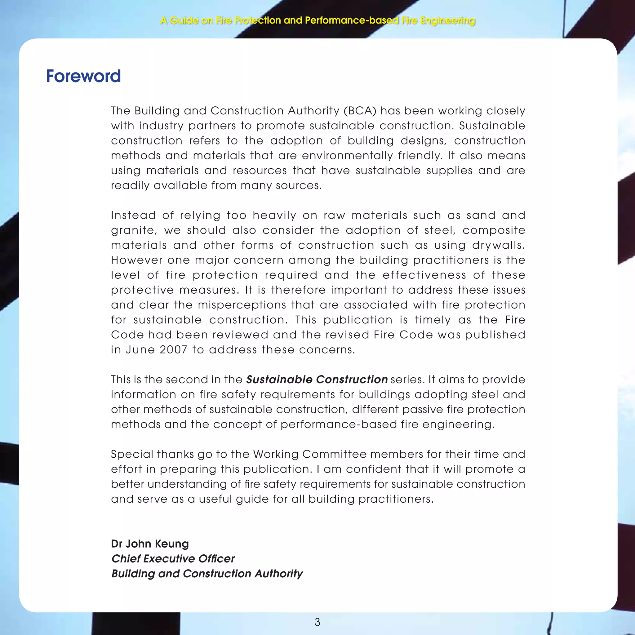 Fire Protection and Performance-based Fire Engineering
Foreword
3
The Building and Construction Authority (BCA) has been working closely
with industry partners to promote sustainable construction. Sustainable
construction refers to the adoption of building designs, construction
methods and materials that are environmentally friendly. It also means
using materials and resources that have sustainable supplies and are
readily available from many sources.
Instead of relying too heavily on raw materials such as sand and
granite, we should also consider the adoption of steel, composite
materials and other forms of construction such as using drywalls.
However one major concern among the building practitioners is the
level of fire protection required and the effectiveness of these
protective measures. It is therefore important to address these issues
and clear the misperceptions that are associated with fire protection
for sustainable construction. This publication is timely as the Fire
Code had been reviewed and the revised Fire Code was published
in June 20 07 to address these concerns.
This is the second in the Sustainable Construction series. It aims to provide
information on fire safety requirements for buildings adopting steel and
other methods of sustainable construction, different passive fire protection
methods and the concept of performance-based fire engineering.
Special thanks go to the Working Committee members for their time and
effort in preparing this publication. I am confident that it will promote a
better understanding of ﬁre safety requirements for sustainable construction
and serve as a useful guide for all building practitioners.
Dr John Keung
Chief Executive Ofﬁcer
Building and Construction Authority
A Guide on Fire Protection and Performance-based Fire Engineering
 