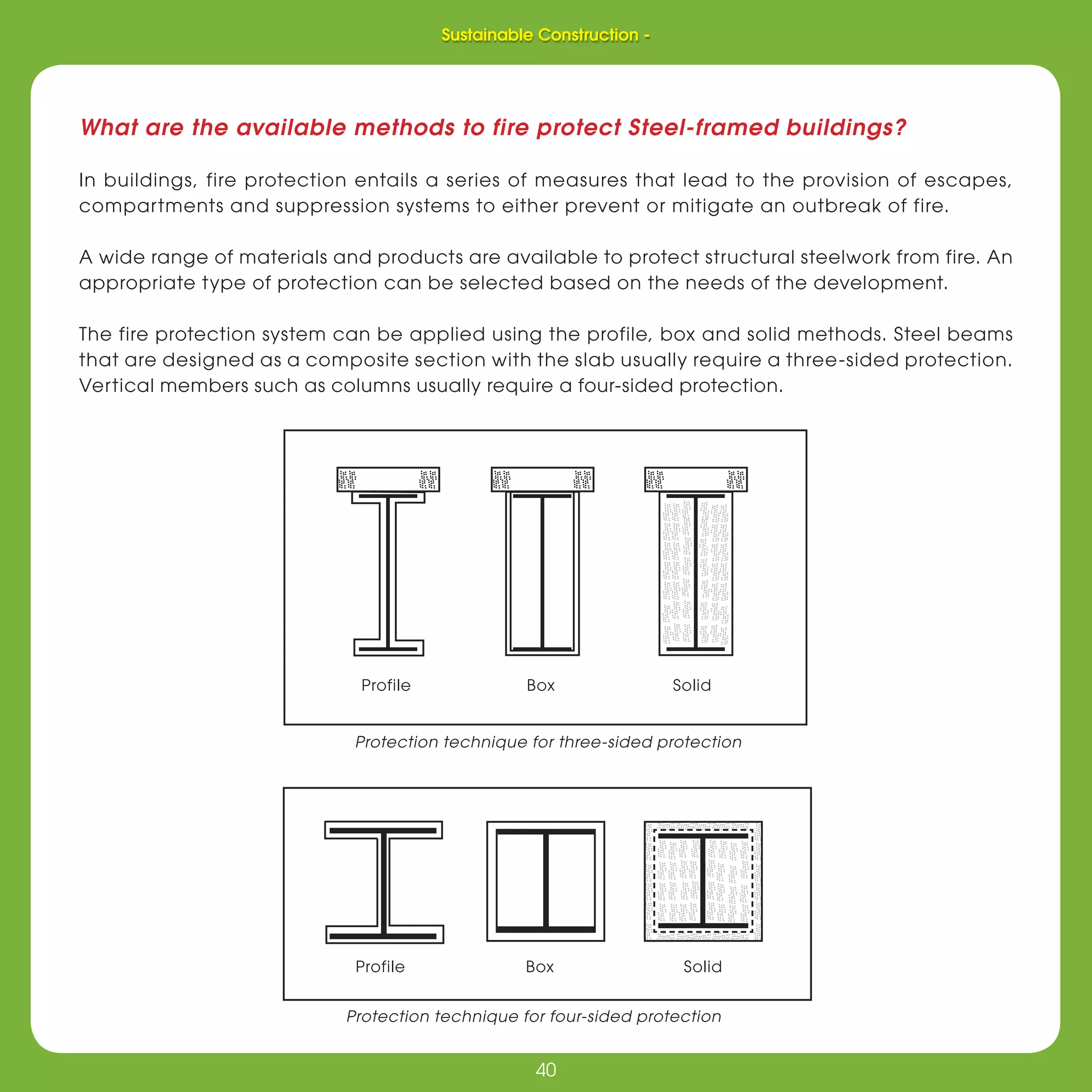 40
Sustainable Construction -
40
What are the available methods to fire protect Steel-framed buildings?
In buildings, fire protection entails a series of measures that lead to the provision of escapes,
compartments and suppression systems to either prevent or mitigate an outbreak of fire.
A wide range of materials and products are available to protect structural steelwork from fire. An
appropriate type of protection can be selected based on the needs of the development.
The fire protection system can be applied using the profile, box and solid methods. Steel beams
that are designed as a composite section with the slab usually require a three-sided protection.
Vertical members such as columns usually require a four-sided protection.
Protection technique for three-sided protection
Protection technique for four-sided protection
Profile Box Solid
Profile Box Solid
Sustainable Construction -
 