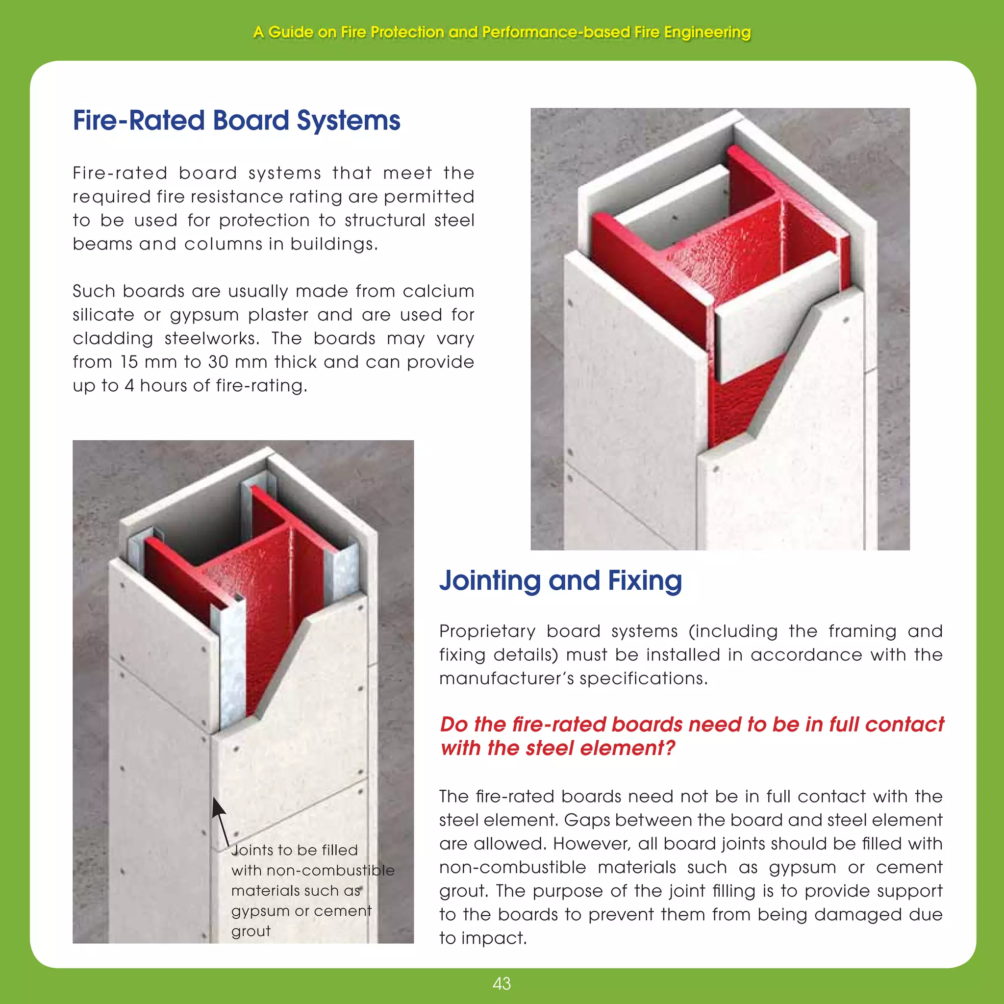 43
Fire Protection and Performance-based Fire Engineering
43
Fire-Rated Board Systems
Fire-rated board systems that meet the
required fire resistance rating are permitted
to be used for protection to structural steel
beams and columns in buildings.
Such boards are usually made from calcium
silicate or gypsum plaster and are used for
cladding steelworks. The boards may vary
from 15 mm to 30 mm thick and can provide
up to 4 hours of fire-rating.
Joints to be filled
with non-combustible
materials such as
gypsum or cement
grout
Jointing and Fixing
Proprietary board systems (including the framing and
fixing details) must be installed in accordance with the
manufacturer’s specifications.
Do the ﬁre-rated boards need to be in full contact
with the steel element?
The ﬁre-rated boards need not be in full contact with the
steel element. Gaps between the board and steel element
are allowed. However, all board joints should be ﬁlled with
non-combustible materials such as gypsum or cement
grout. The purpose of the joint ﬁlling is to provide support
to the boards to prevent them from being damaged due
to impact.
A Guide on Fire Protection and Performance-based Fire Engineering
 