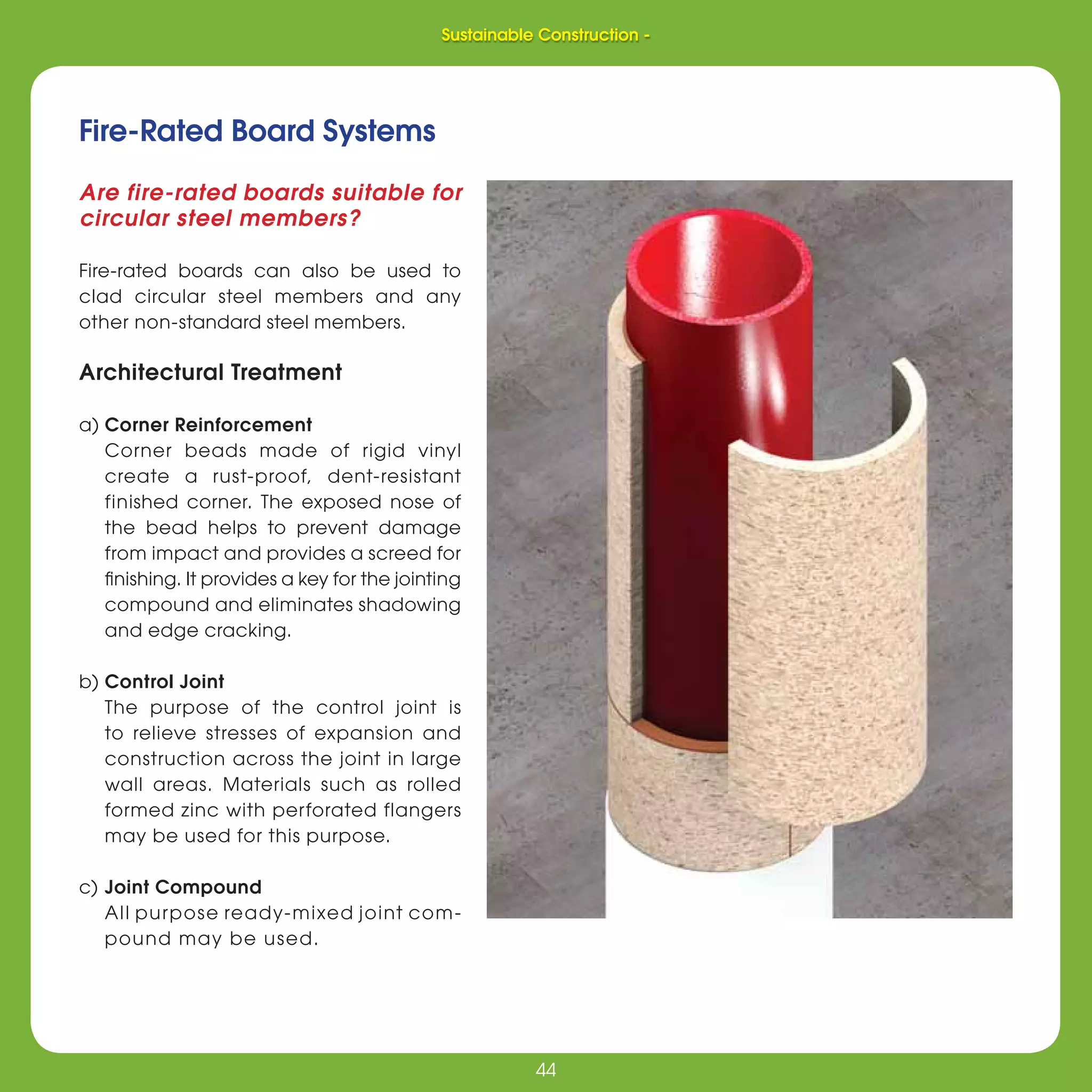 44
Sustainable Construction -
44
Fire-Rated Board Systems
Are fire-rated boards suitable for
circular steel members?
Fire-rated boards can also be used to
clad circular steel members and any
other non-standard steel members.
Architectural Treatment
a) Corner Reinforcement
Corner beads made of rigid vinyl
create a rust-proof, dent-resistant
finished corner. The exposed nose of
the bead helps to prevent damage
from impact and provides a screed for
ﬁnishing. It provides a key for the jointing
compound and eliminates shadowing
and edge cracking.
b) Control Joint
The purpose of the control joint is
to relieve stresses of expansion and
construction across the joint in large
wall areas. Materials such as rolled
formed zinc with perforated flangers
may be used for this purpose.
c) Joint Compound
All purpose ready-mixed joint com-
pound may be used.
Sustainable Construction -
 