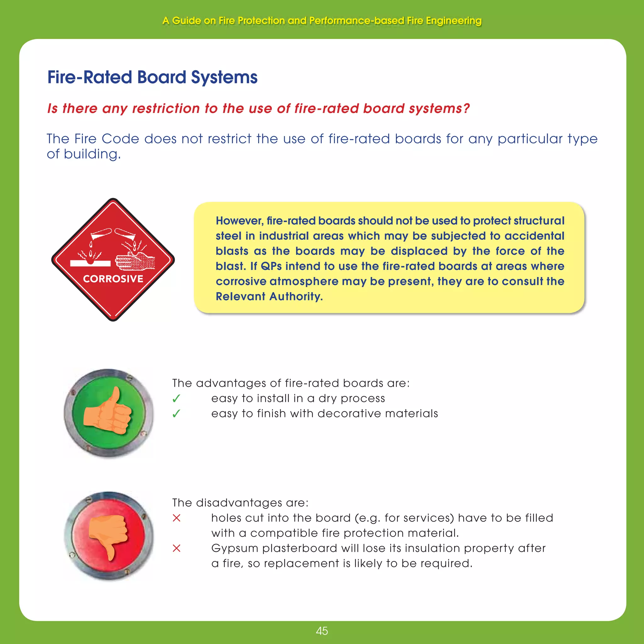 45
Fire Protection and Performance-based Fire Engineering
45
Fire-Rated Board Systems
Is there any restriction to the use of fire-rated board systems?
The Fire Code does not restrict the use of fire-rated boards for any particular type
of building.
The advantages of fire-rated boards are:
✓ easy to install in a dry process
✓ easy to finish with decorative materials
The disadvantages are:
✕ holes cut into the board (e.g. for services) have to be filled
with a compatible fire protection material.
✕ Gypsum plasterboard will lose its insulation property after
a fire, so replacement is likely to be required.
CORROSIVE
However, ﬁre-rated boards should not be used to protect structural
steel in industrial areas which may be subjected to accidental
blasts as the boards may be displaced by the force of the
blast. If QPs intend to use the fire-rated boards at areas where
corrosive atmosphere may be present, they are to consult the
Relevant Authority.
A Guide on Fire Protection and Performance-based Fire Engineering
 
