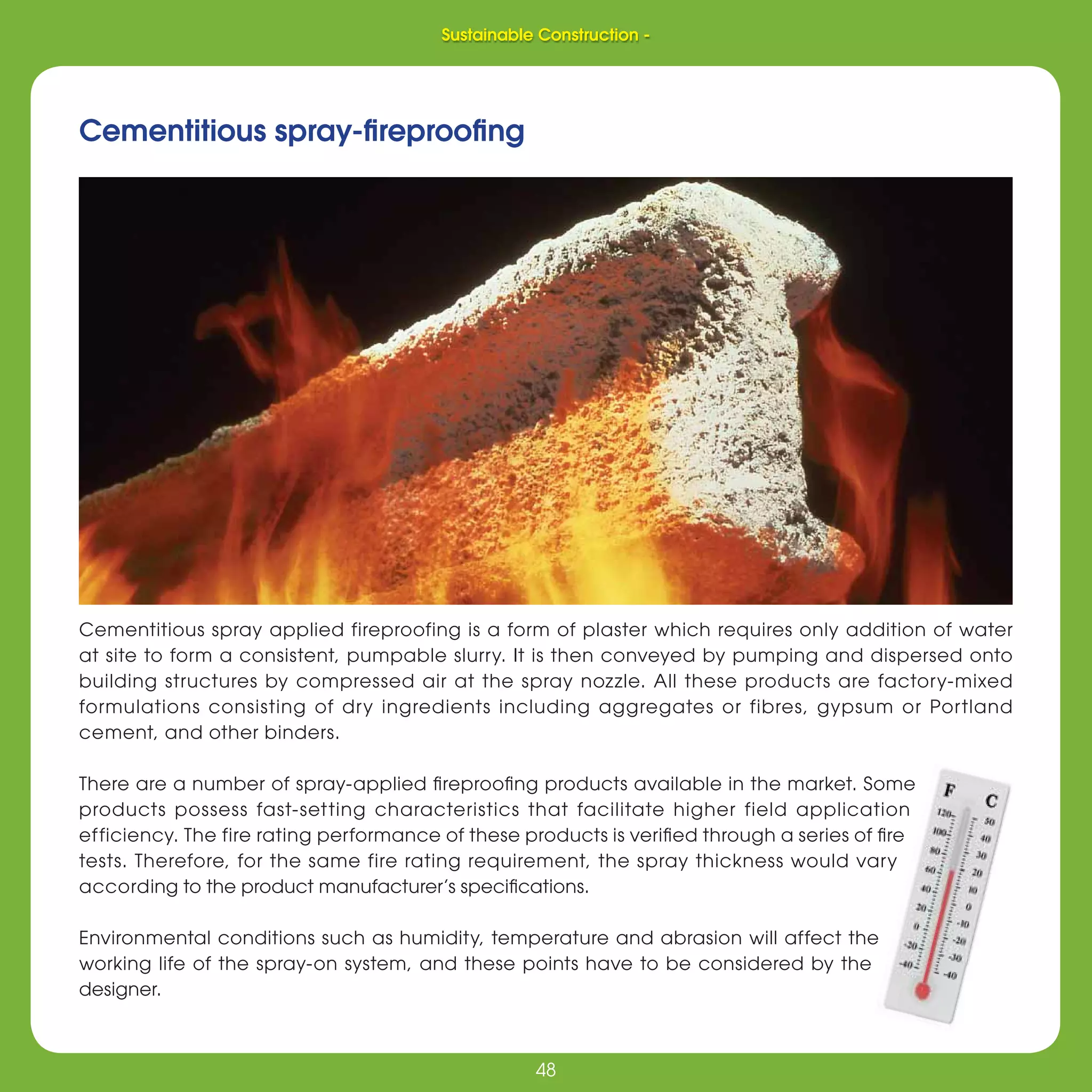 48
Sustainable Construction -
48
Cementitious spray-ﬁreprooﬁng
Cementitious spray applied fireproofing is a form of plaster which requires only addition of water
at site to form a consistent, pumpable slurry. It is then conveyed by pumping and dispersed onto
building structures by compressed air at the spray nozzle. All these products are factory-mixed
formulations consisting of dry ingredients including aggregates or fibres, gypsum or Portland
cement, and other binders.
There are a number of spray-applied ﬁreprooﬁng products available in the market. Some
products possess fast-setting characteristics that facilitate higher field application
efficiency. The fire rating performance of these products is veriﬁed through a series of ﬁre
tests. Therefore, for the same fire rating requirement, the spray thickness would vary
according to the product manufacturer’s speciﬁcations.
Environmental conditions such as humidity, temperature and abrasion will affect the
working life of the spray-on system, and these points have to be considered by the
designer.
Sustainable Construction -
 