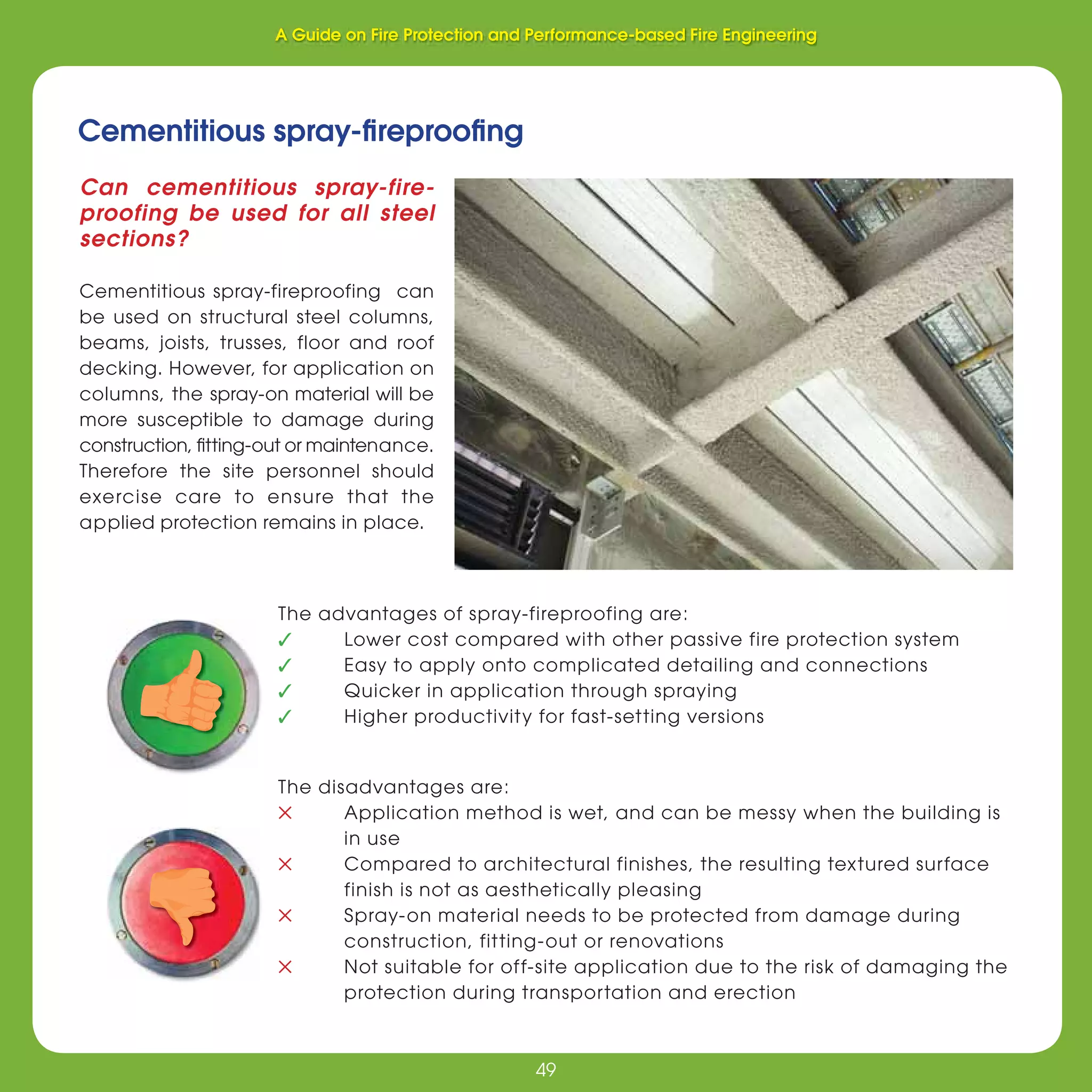 49
Fire Protection and Performance-based Fire Engineering
49
Cementitious spray-ﬁreprooﬁng
Can cementitious spray-fire-
proofing be used for all steel
sections?
Cementitious spray-fireproofing can
be used on structural steel columns,
beams, joists, trusses, floor and roof
decking. However, for application on
columns, the spray-on material will be
more susceptible to damage during
construction, ﬁtting-out or maintenance.
Therefore the site personnel should
exercise care to ensure that the
applied protection remains in place.
The advantages of spray-fireproofing are:
✓ Lower cost compared with other passive fire protection system
✓ Easy to apply onto complicated detailing and connections
✓ Quicker in application through spraying
✓ Higher productivity for fast-setting versions
The disadvantages are:
✕ Application method is wet, and can be messy when the building is
in use
✕ Compared to architectural finishes, the resulting textured surface
finish is not as aesthetically pleasing
✕ Spray-on material needs to be protected from damage during
construction, fitting-out or renovations
✕ Not suitable for off-site application due to the risk of damaging the
protection during transportation and erection
A Guide on Fire Protection and Performance-based Fire Engineering
 