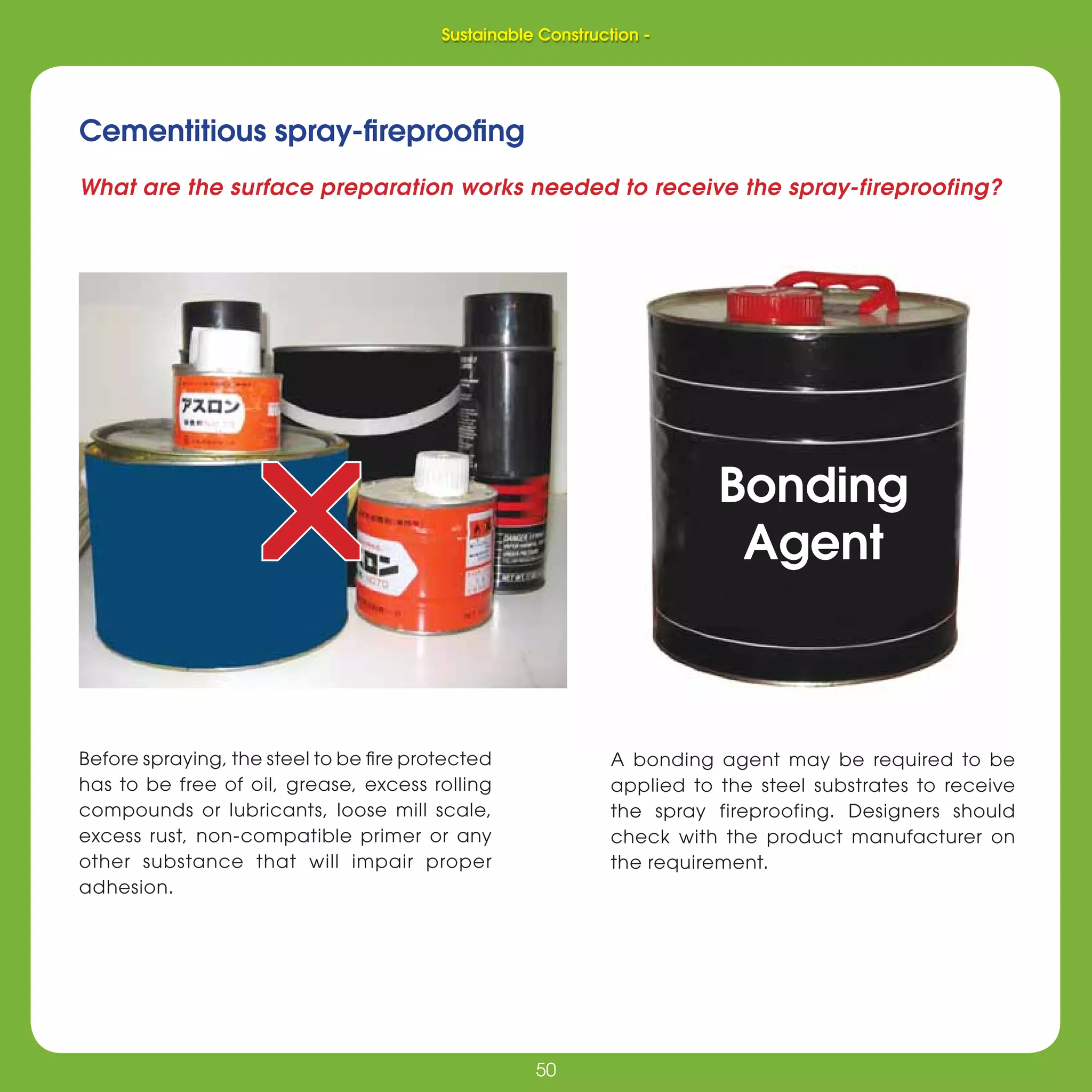 50
Sustainable Construction -
50
Cementitious spray-ﬁreprooﬁng
Before spraying, the steel to be ﬁre protected
has to be free of oil, grease, excess rolling
compounds or lubricants, loose mill scale,
excess rust, non-compatible primer or any
other substance that will impair proper
adhesion.
A bonding agent may be required to be
applied to the steel substrates to receive
the spray fireproofing. Designers should
check with the product manufacturer on
the requirement.
What are the surface preparation works needed to receive the spray-fireproofing?
rr Bonding
Agent
Sustainable Construction -
 