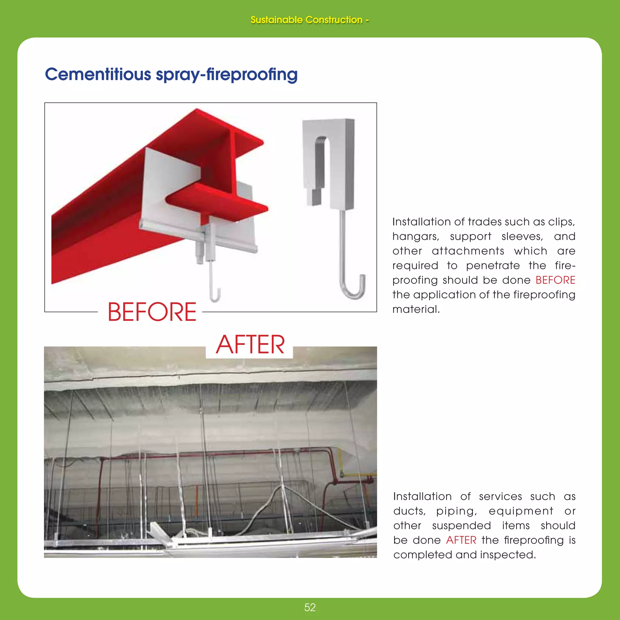 52
Sustainable Construction -
52
Installation of services such as
ducts, piping, equipment or
other suspended items should
be done AFTER the ﬁreprooﬁng is
completed and inspected.
Cementitious spray-ﬁreprooﬁng
Installation of trades such as clips,
hangars, support sleeves, and
other attachments which are
required to penetrate the fire-
proofing should be done BEFORE
the application of the fireproofing
material.
BEFORE
AFTER
Sustainable Construction -
 
