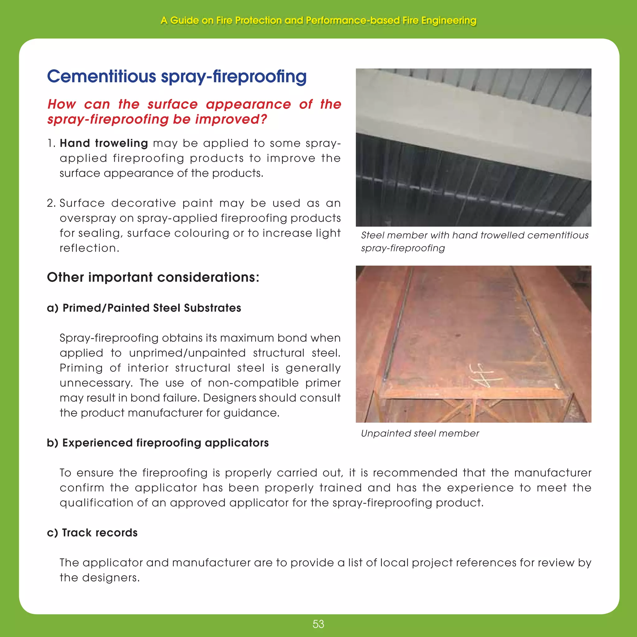 53
Fire Protection and Performance-based Fire Engineering
53
Cementitious spray-ﬁreprooﬁng
How can the surface appearance of the
spray-fireproofing be improved?
1. Hand troweling may be applied to some spray-
applied fireproofing products to improve the
surface appearance of the products.
2. Surface decorative paint may be used as an
overspray on spray-applied fireproofing products
for sealing, surface colouring or to increase light
reflection.
Other important considerations:
a) Primed/Painted Steel Substrates
Spray-fireproofing obtains its maximum bond when
applied to unprimed/unpainted structural steel.
Priming of interior structural steel is generally
unnecessary. The use of non-compatible primer
may result in bond failure. Designers should consult
the product manufacturer for guidance.
b) Experienced fireproofing applicators
To ensure the fireproofing is properly carried out, it is recommended that the manufacturer
confirm the applicator has been properly trained and has the experience to meet the
qualification of an approved applicator for the spray-fireproofing product.
c) Track records
The applicator and manufacturer are to provide a list of local project references for review by
the designers.
Unpainted steel member
A Guide on Fire Protection and Performance-based Fire Engineering
 