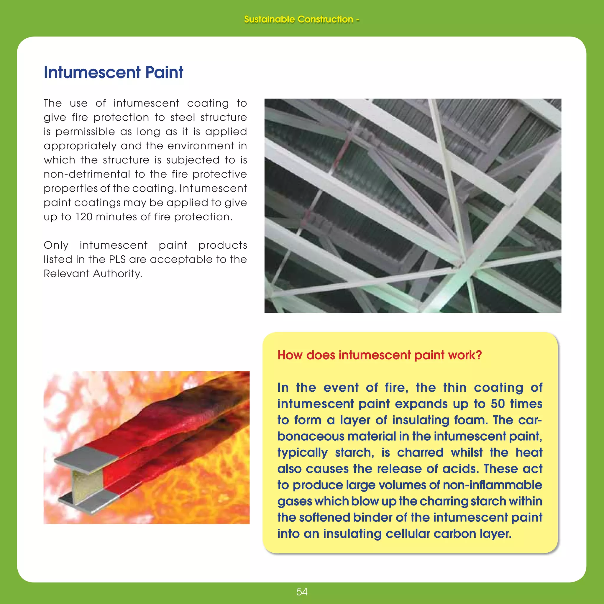 54
Sustainable Construction -
54
Intumescent Paint
The use of intumescent coating to
give fire protection to steel structure
is permissible as long as it is applied
appropriately and the environment in
which the structure is subjected to is
non-detrimental to the fire protective
properties of the coating. Intumescent
paint coatings may be applied to give
up to 120 minutes of fire protection.
Only intumescent paint products
listed in the PLS are acceptable to the
Relevant Authority.
How does intumescent paint work?
In the event of fire, the thin coating of
intumescent paint expands up to 50 times
to form a layer of insulating foam. The car-
bonaceous material in the intumescent paint,
typically starch, is charred whilst the heat
also causes the release of acids. These act
to produce large volumes of non-inﬂammable
gases which blow up the charring starch within
the softened binder of the intumescent paint
into an insulating cellular carbon layer.
Sustainable Construction -
 