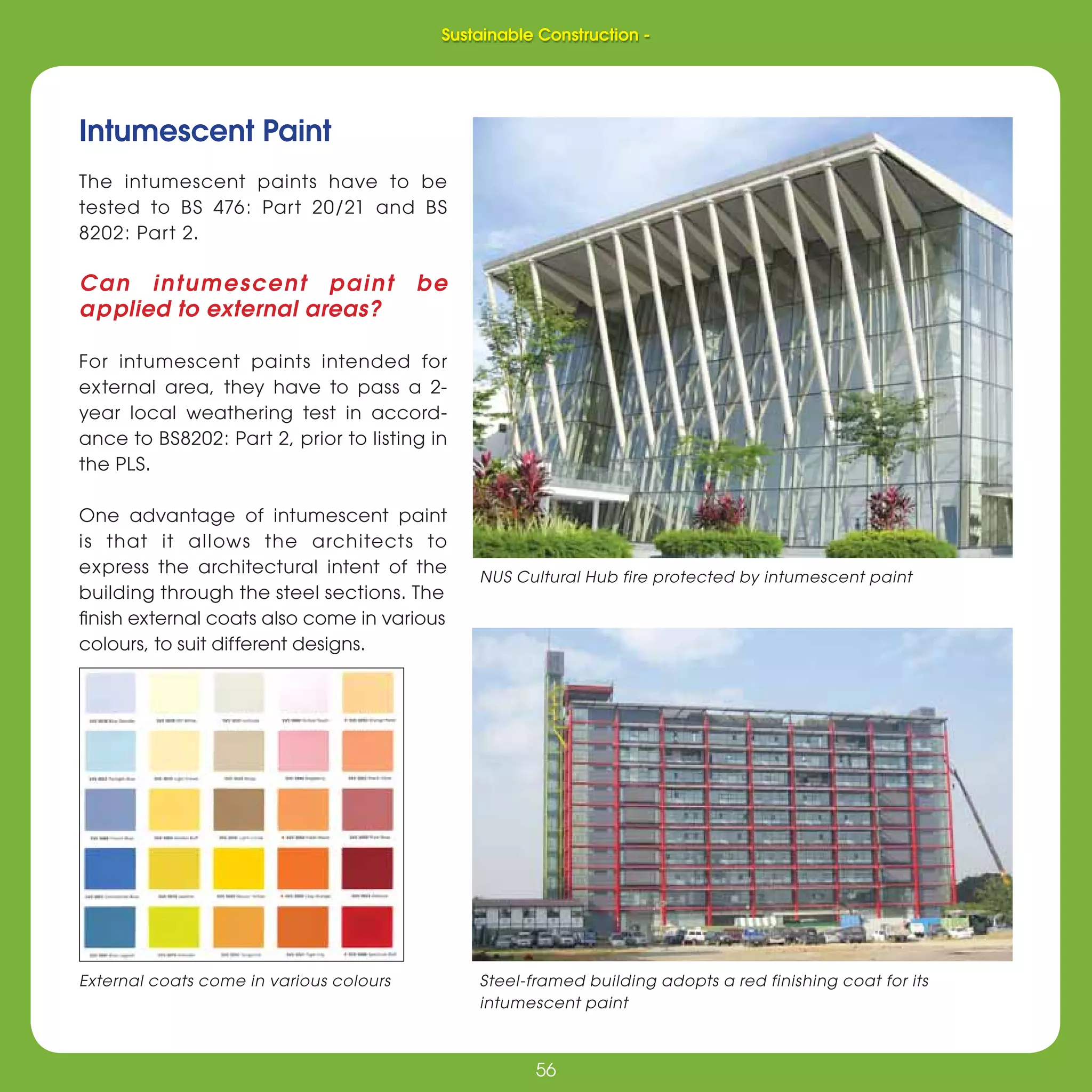 56
Sustainable Construction -
56
Intumescent Paint
The intumescent paints have to be
tested to BS 476: Part 20/21 and BS
8202: Part 2.
Can intumescent paint be
applied to external areas?
For intumescent paints intended for
external area, they have to pass a 2-
year local weathering test in accord-
ance to BS8202: Part 2, prior to listing in
the PLS.
One advantage of intumescent paint
is that it allows the architects to
express the architectural intent of the
building through the steel sections. The
ﬁnish external coats also come in various
colours, to suit different designs.
External coats come in various colours Steel-framed building adopts a red finishing coat for its
intumescent paint
NUS Cultural Hub fire protected by intumescent paint
Sustainable Construction -
 