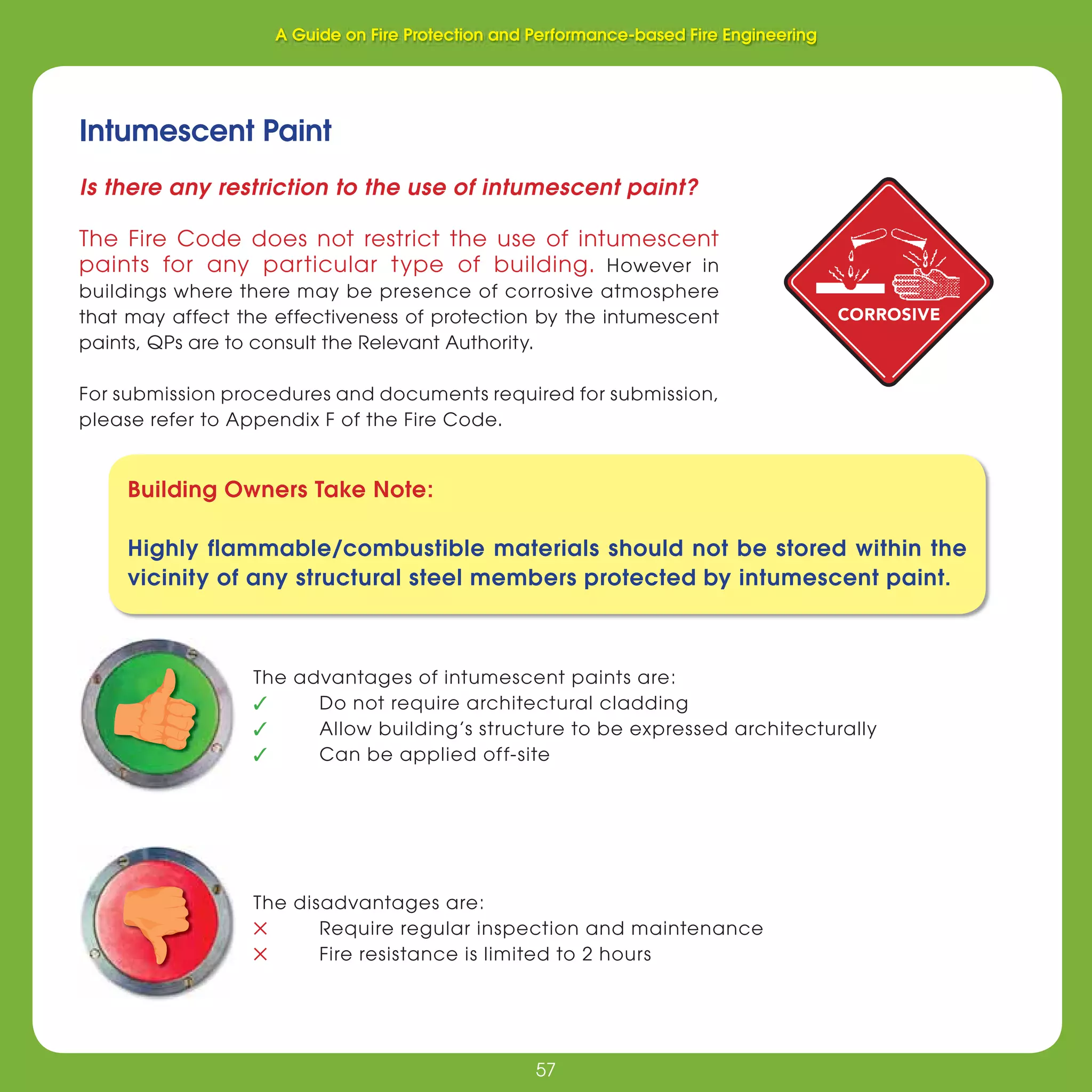 57
Fire Protection and Performance-based Fire Engineering
57
Is there any restriction to the use of intumescent paint?
The Fire Code does not restrict the use of intumescent
paints for any particular type of building. However in
buildings where there may be presence of corrosive atmosphere
that may affect the effectiveness of protection by the intumescent
paints, QPs are to consult the Relevant Authority.
For submission procedures and documents required for submission,
please refer to Appendix F of the Fire Code.
Intumescent Paint
The advantages of intumescent paints are:
✓ Do not require architectural cladding
✓ Allow building’s structure to be expressed architecturally
✓ Can be applied off-site
The disadvantages are:
✕ Require regular inspection and maintenance
✕ Fire resistance is limited to 2 hours
Building Owners Take Note:
Highly flammable/combustible materials should not be stored within the
vicinity of any structural steel members protected by intumescent paint.
CORROSIVE
A Guide on Fire Protection and Performance-based Fire Engineering
 