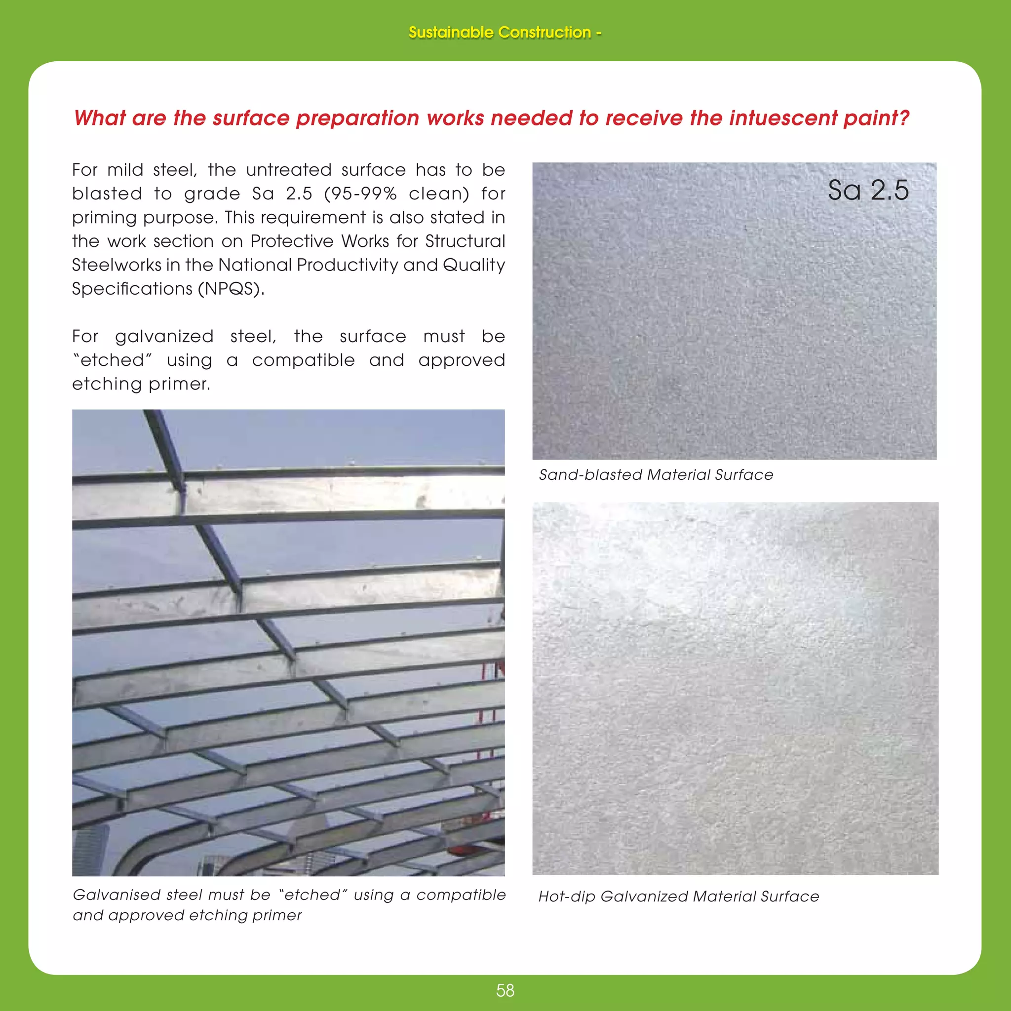 58
Sustainable Construction -
58
What are the surface preparation works needed to receive the intuescent paint?
For mild steel, the untreated surface has to be
blasted to grade Sa 2.5 (95-99% clean) for
priming purpose. This requirement is also stated in
the work section on Protective Works for Structural
Steelworks in the National Productivity and Quality
Speciﬁcations (NPQS).
For galvanized steel, the surface must be
“etched” using a compatible and approved
etching primer.
Galvanised steel must be “etched” using a compatible
and approved etching primer
Sand-blasted Material Surface
Hot-dip Galvanized Material Surface
Sa 2.5
Sustainable Construction -
 