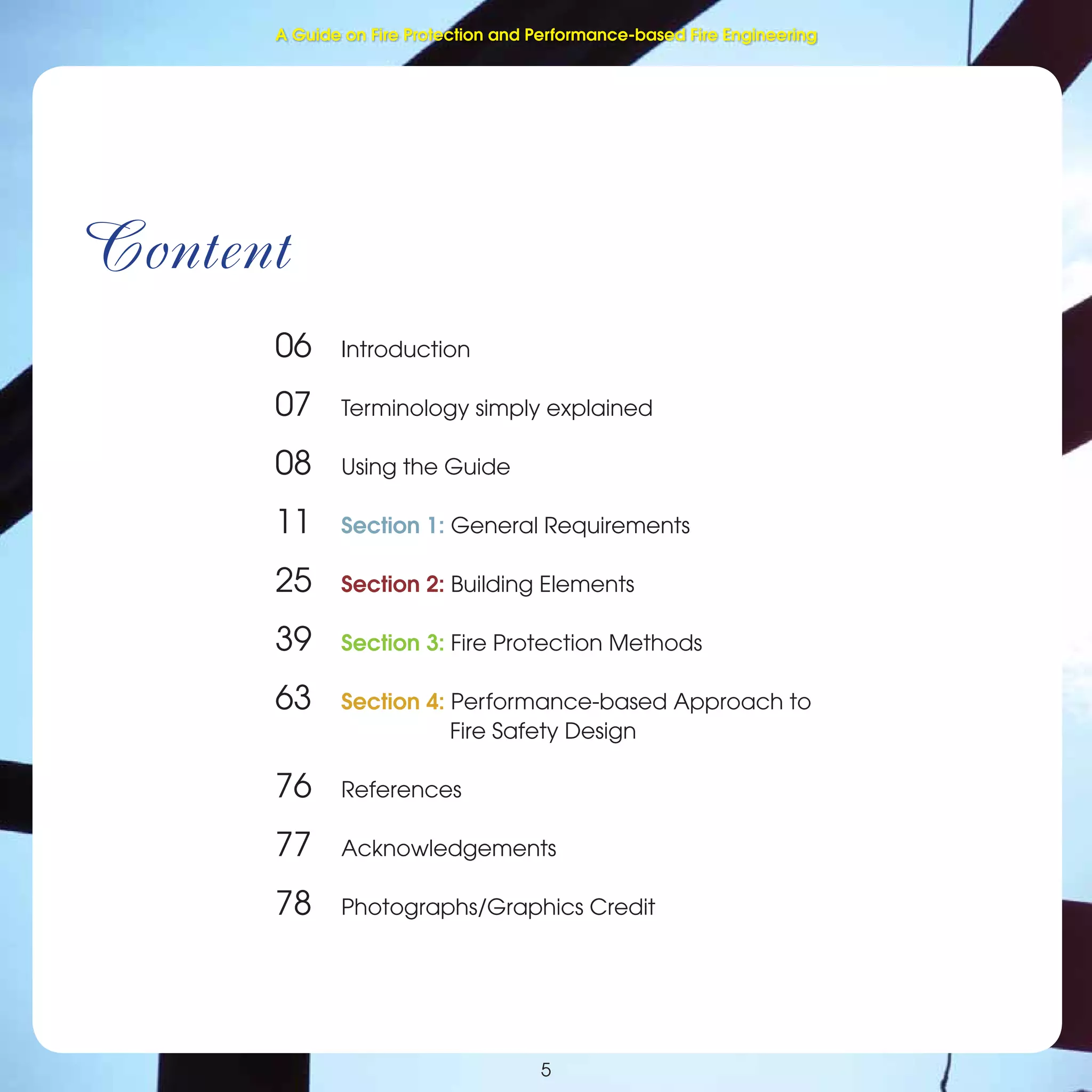 Fire Protection and Performance-based Fire Engineering
Content
06 Introduction
07 Terminology simply explained
08 Using the Guide
11 Section 1: General Requirements
25 Section 2: Building Elements
39 Section 3: Fire Protection Methods
63 Section 4: Performance-based Approach to
Fire Safety Design
76 References
77 Acknowledgements
78 Photographs/Graphics Credit
5
A Guide on Fire Protection and Performance-based Fire Engineering
 