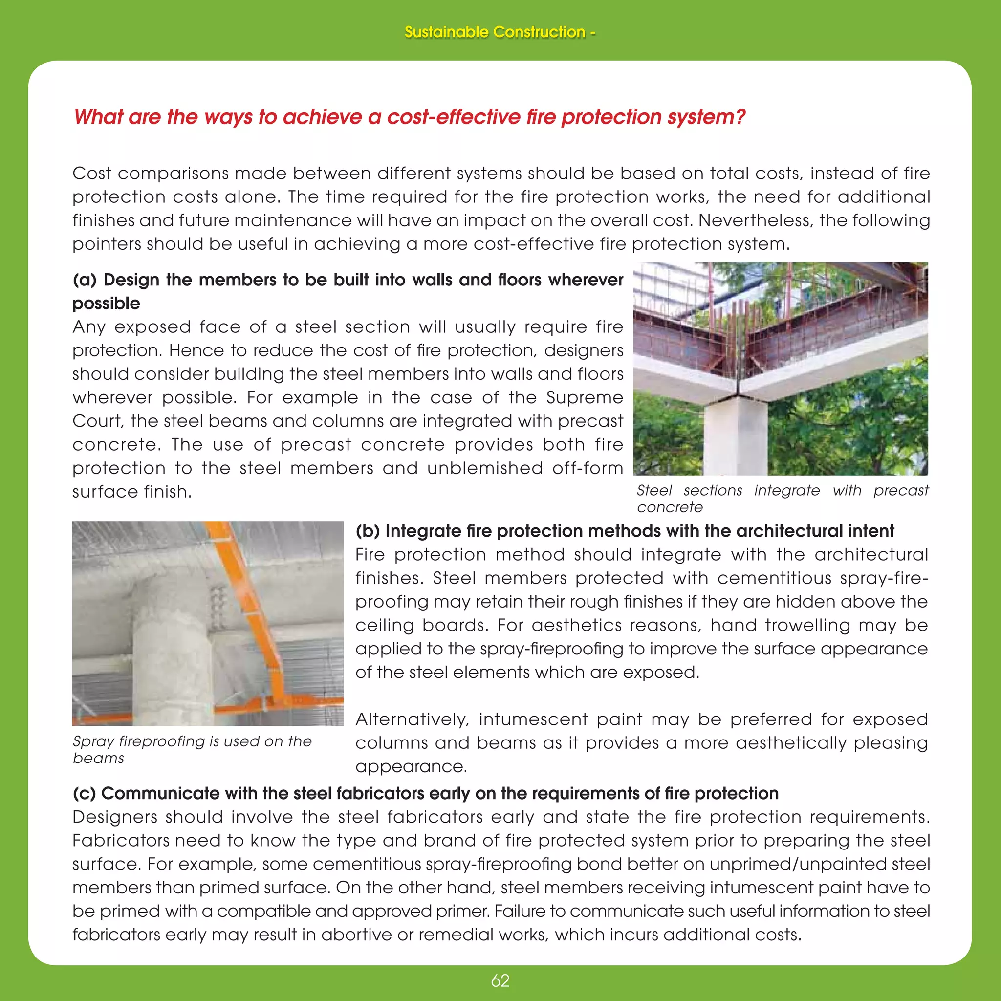 62
Sustainable Construction -
62
What are the ways to achieve a cost-effective ﬁre protection system?
Cost comparisons made between different systems should be based on total costs, instead of fire
protection costs alone. The time required for the fire protection works, the need for additional
finishes and future maintenance will have an impact on the overall cost. Nevertheless, the following
pointers should be useful in achieving a more cost-effective fire protection system.
(a) Design the members to be built into walls and ﬂoors wherever
possible
Any exposed face of a steel section will usually require fire
protection. Hence to reduce the cost of ﬁre protection, designers
should consider building the steel members into walls and floors
wherever possible. For example in the case of the Supreme
Court, the steel beams and columns are integrated with precast
concrete. The use of precast concrete provides both fire
protection to the steel members and unblemished off-form
surface finish.
Spray fireproofing is used on the
beams
(b) Integrate ﬁre protection methods with the architectural intent
Fire protection method should integrate with the architectural
finishes. Steel members protected with cementitious spray-fire-
proofing may retain their rough ﬁnishes if they are hidden above the
ceiling boards. For aesthetics reasons, hand trowelling may be
applied to the spray-ﬁreprooﬁng to improve the surface appearance
of the steel elements which are exposed.
Alternatively, intumescent paint may be preferred for exposed
columns and beams as it provides a more aesthetically pleasing
appearance.
(c) Communicate with the steel fabricators early on the requirements of ﬁre protection
Designers should involve the steel fabricators early and state the fire protection requirements.
Fabricators need to know the type and brand of fire protected system prior to preparing the steel
surface. For example, some cementitious spray-ﬁreprooﬁng bond better on unprimed/unpainted steel
members than primed surface. On the other hand, steel members receiving intumescent paint have to
be primed with a compatible and approved primer. Failure to communicate such useful information to steel
fabricators early may result in abortive or remedial works, which incurs additional costs.
Steel sections integrate with precast
concrete
Sustainable Construction -
 