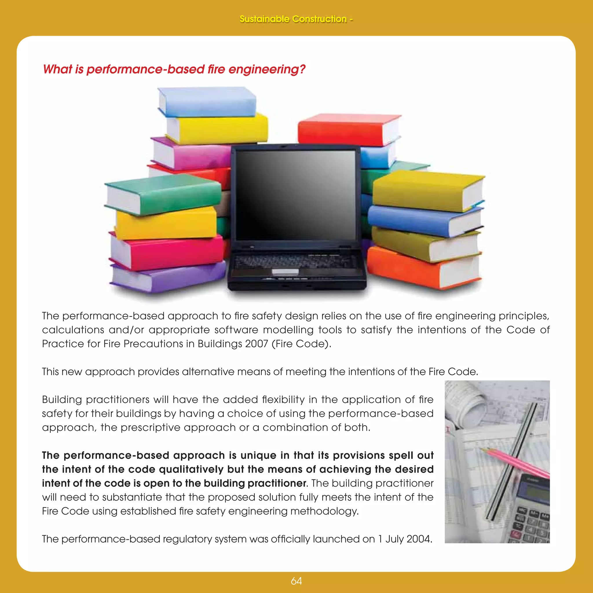 64
Sustainable Construction -
64
The performance-based approach to ﬁre safety design relies on the use of ﬁre engineering principles,
calculations and/or appropriate software modelling tools to satisfy the intentions of the Code of
Practice for Fire Precautions in Buildings 2007 (Fire Code).
This new approach provides alternative means of meeting the intentions of the Fire Code.
Building practitioners will have the added ﬂexibility in the application of ﬁre
safety for their buildings by having a choice of using the performance-based
approach, the prescriptive approach or a combination of both.
The performance-based approach is unique in that its provisions spell out
the intent of the code qualitatively but the means of achieving the desired
intent of the code is open to the building practitioner. The building practitioner
will need to substantiate that the proposed solution fully meets the intent of the
Fire Code using established ﬁre safety engineering methodology.
The performance-based regulatory system was ofﬁcially launched on 1 July 2004.
What is performance-based ﬁre engineering?
Sustainable Construction -
 