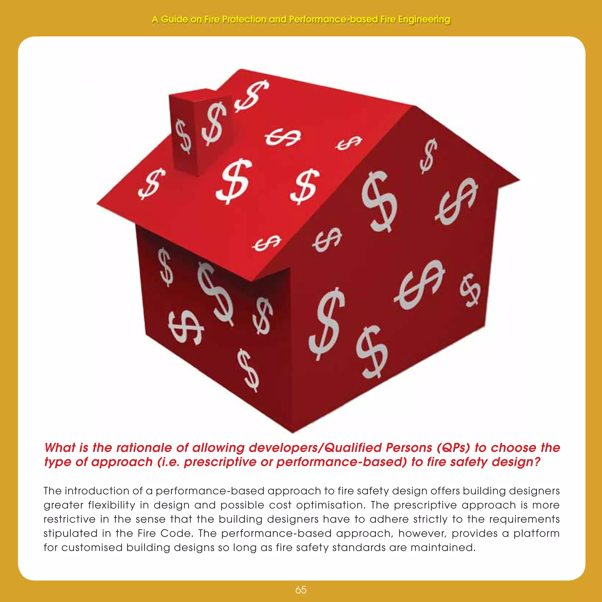 65
Fire Protection and Performance-based Fire Engineering
65
What is the rationale of allowing developers/Qualified Persons (QPs) to choose the
type of approach (i.e. prescriptive or performance-based) to fire safety design?
The introduction of a performance-based approach to fire safety design offers building designers
greater flexibility in design and possible cost optimisation. The prescriptive approach is more
restrictive in the sense that the building designers have to adhere strictly to the requirements
stipulated in the Fire Code. The performance-based approach, however, provides a platform
for customised building designs so long as fire safety standards are maintained.
A Guide on Fire Protection and Performance-based Fire Engineering
 