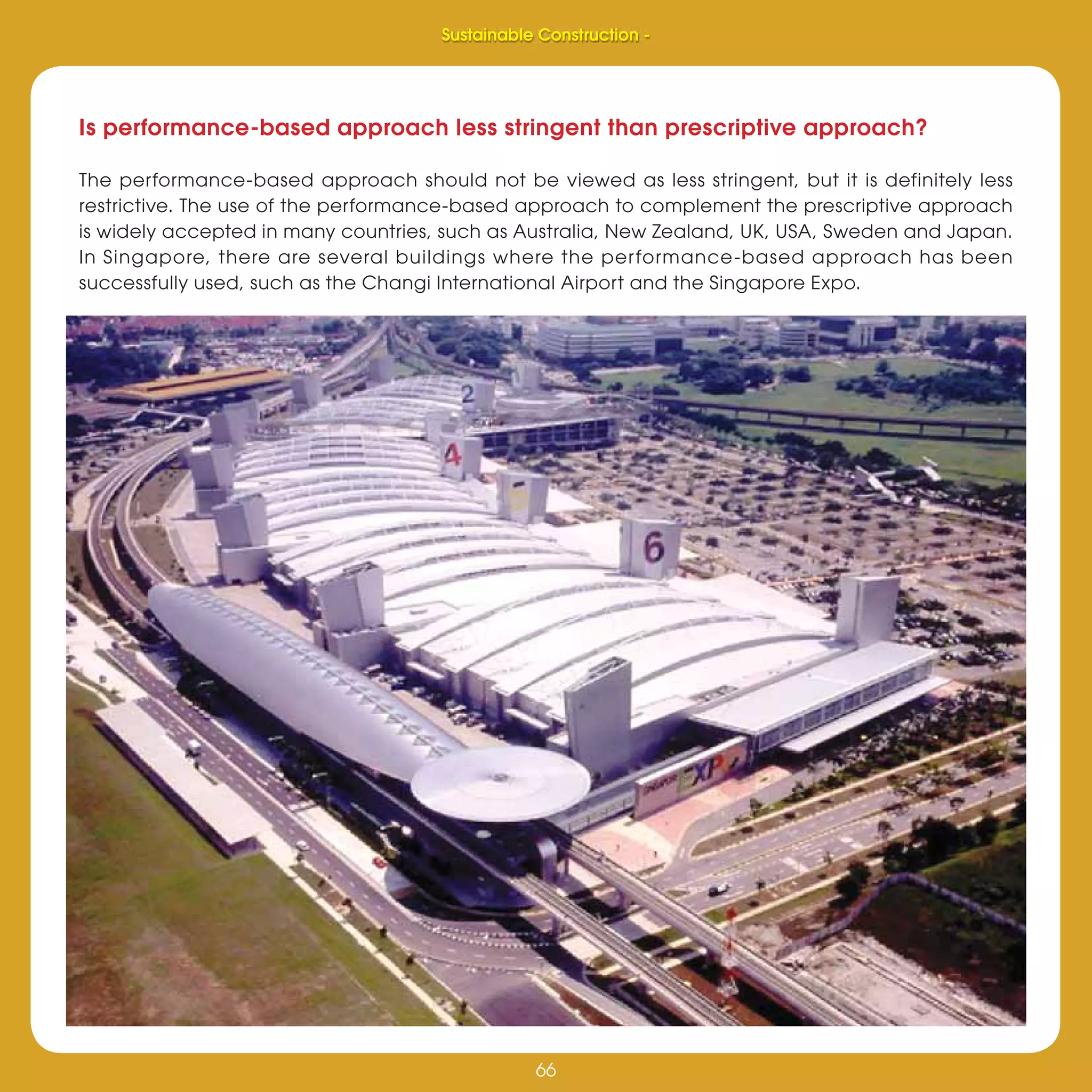 66
Sustainable Construction -
66
Is performance-based approach less stringent than prescriptive approach?
The performance-based approach should not be viewed as less stringent, but it is definitely less
restrictive. The use of the performance-based approach to complement the prescriptive approach
is widely accepted in many countries, such as Australia, New Zealand, UK, USA, Sweden and Japan.
In Singapore, there are several buildings where the performance-based approach has been
successfully used, such as the Changi International Airport and the Singapore Expo.
Sustainable Construction -
 