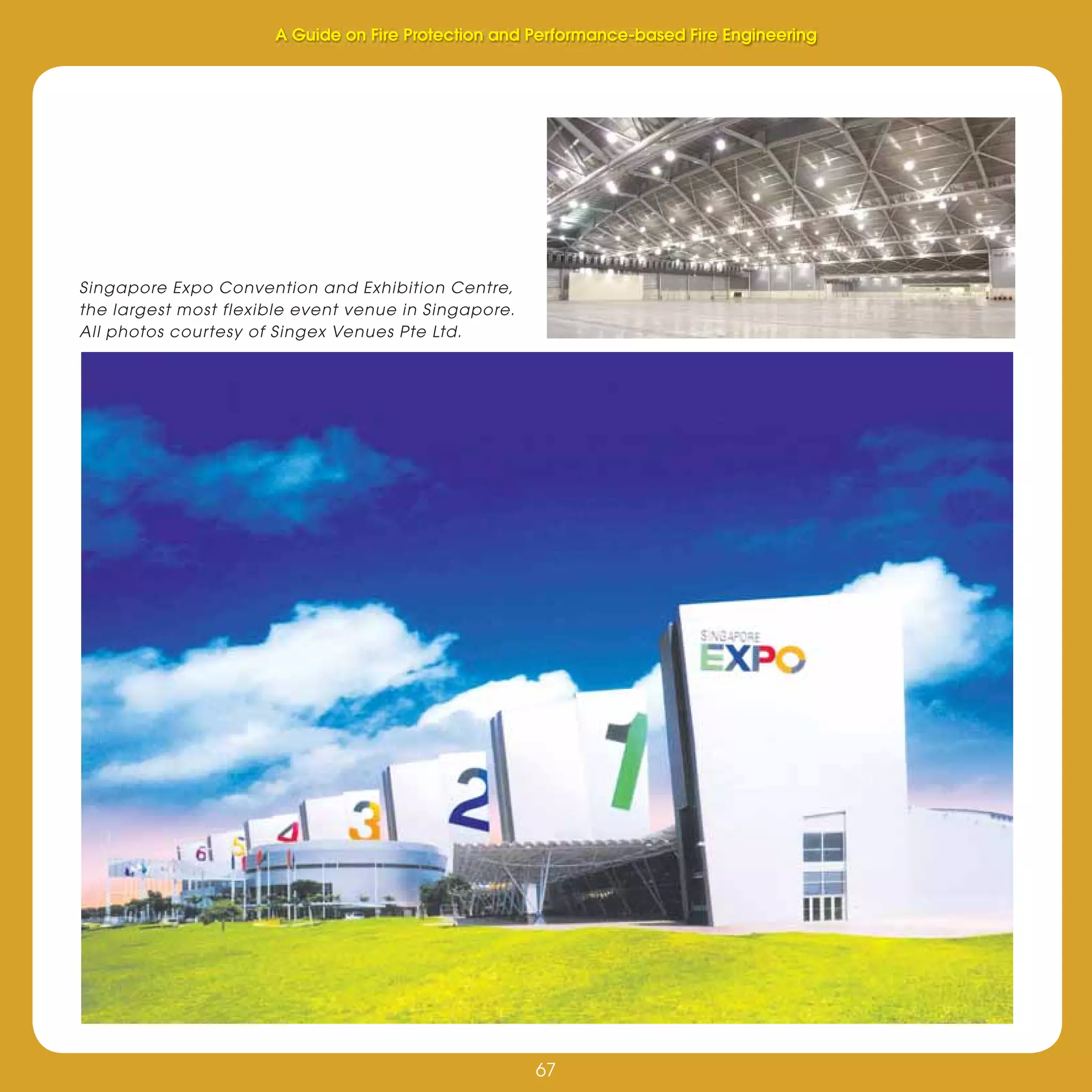 67
Fire Protection and Performance-based Fire Engineering
67
Singapore Expo Convention and Exhibition Centre,
the largest most flexible event venue in Singapore.
All photos courtesy of Singex Venues Pte Ltd.
A Guide on Fire Protection and Performance-based Fire Engineering
 